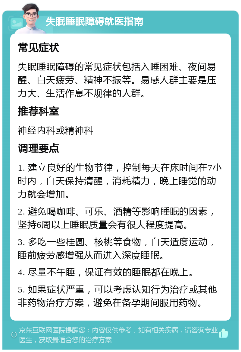 失眠睡眠障碍就医指南 常见症状 失眠睡眠障碍的常见症状包括入睡困难、夜间易醒、白天疲劳、精神不振等。易感人群主要是压力大、生活作息不规律的人群。 推荐科室 神经内科或精神科 调理要点 1. 建立良好的生物节律，控制每天在床时间在7小时内，白天保持清醒，消耗精力，晚上睡觉的动力就会增加。 2. 避免喝咖啡、可乐、酒精等影响睡眠的因素，坚持6周以上睡眠质量会有很大程度提高。 3. 多吃一些桂圆、核桃等食物，白天适度运动，睡前疲劳感增强从而进入深度睡眠。 4. 尽量不午睡，保证有效的睡眠都在晚上。 5. 如果症状严重，可以考虑认知行为治疗或其他非药物治疗方案，避免在备孕期间服用药物。