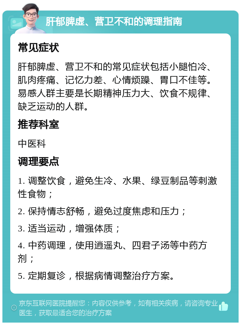 肝郁脾虚、营卫不和的调理指南 常见症状 肝郁脾虚、营卫不和的常见症状包括小腿怕冷、肌肉疼痛、记忆力差、心情烦躁、胃口不佳等。易感人群主要是长期精神压力大、饮食不规律、缺乏运动的人群。 推荐科室 中医科 调理要点 1. 调整饮食，避免生冷、水果、绿豆制品等刺激性食物； 2. 保持情志舒畅，避免过度焦虑和压力； 3. 适当运动，增强体质； 4. 中药调理，使用逍遥丸、四君子汤等中药方剂； 5. 定期复诊，根据病情调整治疗方案。