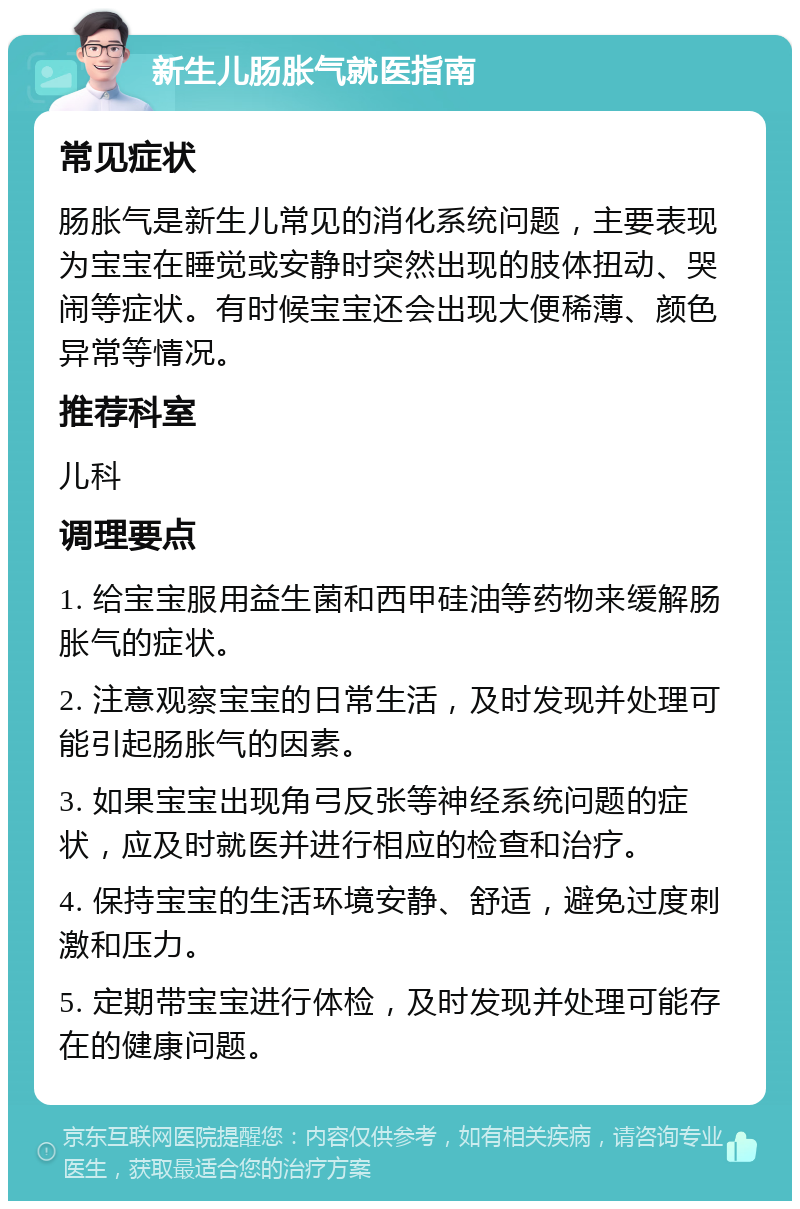 新生儿肠胀气就医指南 常见症状 肠胀气是新生儿常见的消化系统问题，主要表现为宝宝在睡觉或安静时突然出现的肢体扭动、哭闹等症状。有时候宝宝还会出现大便稀薄、颜色异常等情况。 推荐科室 儿科 调理要点 1. 给宝宝服用益生菌和西甲硅油等药物来缓解肠胀气的症状。 2. 注意观察宝宝的日常生活，及时发现并处理可能引起肠胀气的因素。 3. 如果宝宝出现角弓反张等神经系统问题的症状，应及时就医并进行相应的检查和治疗。 4. 保持宝宝的生活环境安静、舒适，避免过度刺激和压力。 5. 定期带宝宝进行体检，及时发现并处理可能存在的健康问题。