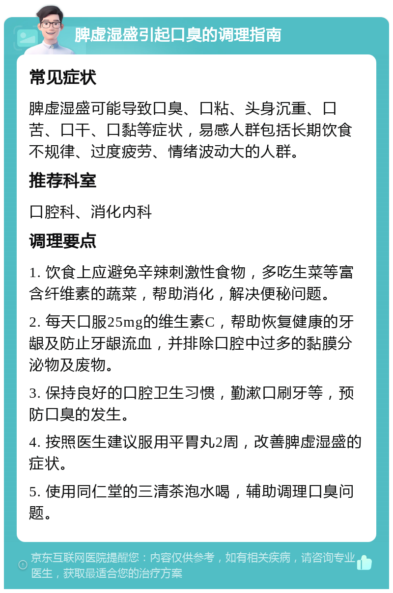 脾虚湿盛引起口臭的调理指南 常见症状 脾虚湿盛可能导致口臭、口粘、头身沉重、口苦、口干、口黏等症状，易感人群包括长期饮食不规律、过度疲劳、情绪波动大的人群。 推荐科室 口腔科、消化内科 调理要点 1. 饮食上应避免辛辣刺激性食物，多吃生菜等富含纤维素的蔬菜，帮助消化，解决便秘问题。 2. 每天口服25mg的维生素C，帮助恢复健康的牙龈及防止牙龈流血，并排除口腔中过多的黏膜分泌物及废物。 3. 保持良好的口腔卫生习惯，勤漱口刷牙等，预防口臭的发生。 4. 按照医生建议服用平胃丸2周，改善脾虚湿盛的症状。 5. 使用同仁堂的三清茶泡水喝，辅助调理口臭问题。