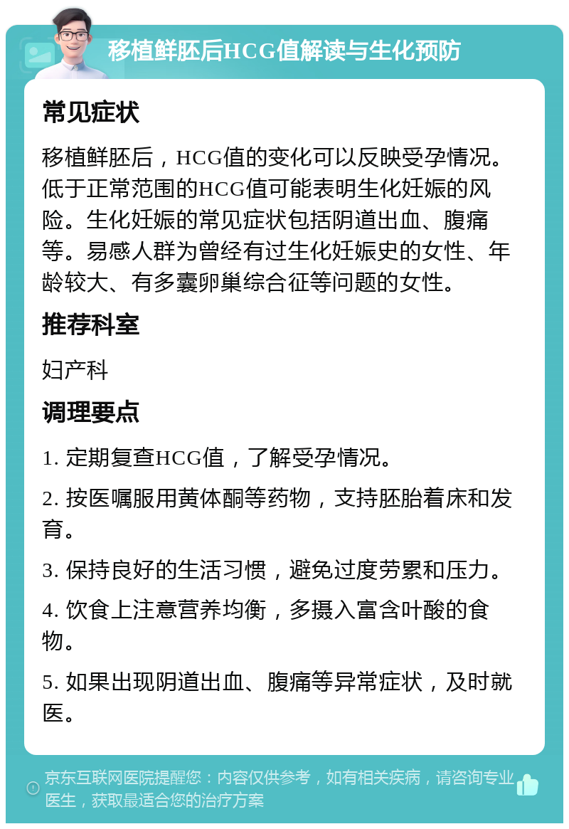 移植鲜胚后HCG值解读与生化预防 常见症状 移植鲜胚后，HCG值的变化可以反映受孕情况。低于正常范围的HCG值可能表明生化妊娠的风险。生化妊娠的常见症状包括阴道出血、腹痛等。易感人群为曾经有过生化妊娠史的女性、年龄较大、有多囊卵巢综合征等问题的女性。 推荐科室 妇产科 调理要点 1. 定期复查HCG值，了解受孕情况。 2. 按医嘱服用黄体酮等药物，支持胚胎着床和发育。 3. 保持良好的生活习惯，避免过度劳累和压力。 4. 饮食上注意营养均衡，多摄入富含叶酸的食物。 5. 如果出现阴道出血、腹痛等异常症状，及时就医。