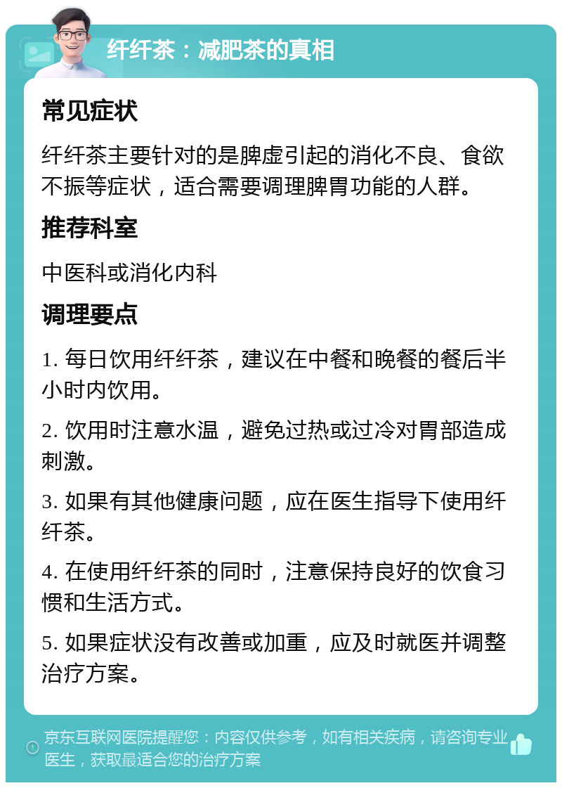 纤纤茶：减肥茶的真相 常见症状 纤纤茶主要针对的是脾虚引起的消化不良、食欲不振等症状，适合需要调理脾胃功能的人群。 推荐科室 中医科或消化内科 调理要点 1. 每日饮用纤纤茶，建议在中餐和晚餐的餐后半小时内饮用。 2. 饮用时注意水温，避免过热或过冷对胃部造成刺激。 3. 如果有其他健康问题，应在医生指导下使用纤纤茶。 4. 在使用纤纤茶的同时，注意保持良好的饮食习惯和生活方式。 5. 如果症状没有改善或加重，应及时就医并调整治疗方案。