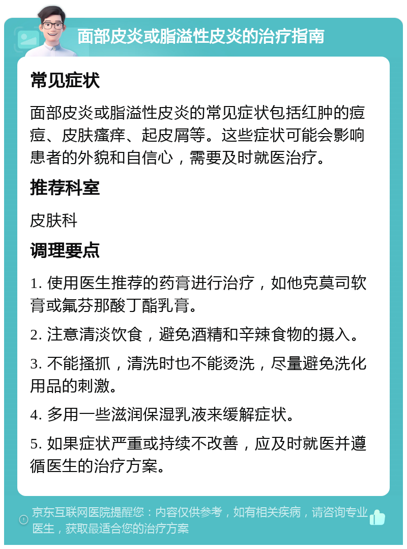 面部皮炎或脂溢性皮炎的治疗指南 常见症状 面部皮炎或脂溢性皮炎的常见症状包括红肿的痘痘、皮肤瘙痒、起皮屑等。这些症状可能会影响患者的外貌和自信心，需要及时就医治疗。 推荐科室 皮肤科 调理要点 1. 使用医生推荐的药膏进行治疗，如他克莫司软膏或氟芬那酸丁酯乳膏。 2. 注意清淡饮食，避免酒精和辛辣食物的摄入。 3. 不能搔抓，清洗时也不能烫洗，尽量避免洗化用品的刺激。 4. 多用一些滋润保湿乳液来缓解症状。 5. 如果症状严重或持续不改善，应及时就医并遵循医生的治疗方案。