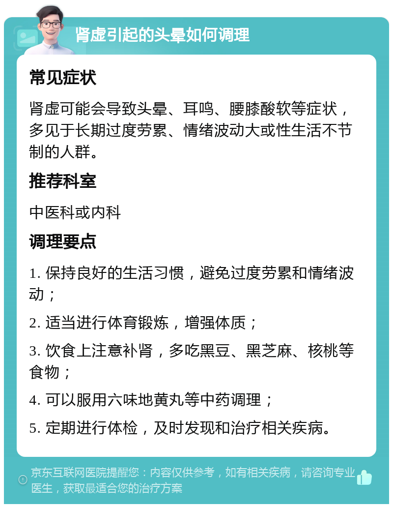 肾虚引起的头晕如何调理 常见症状 肾虚可能会导致头晕、耳鸣、腰膝酸软等症状，多见于长期过度劳累、情绪波动大或性生活不节制的人群。 推荐科室 中医科或内科 调理要点 1. 保持良好的生活习惯，避免过度劳累和情绪波动； 2. 适当进行体育锻炼，增强体质； 3. 饮食上注意补肾，多吃黑豆、黑芝麻、核桃等食物； 4. 可以服用六味地黄丸等中药调理； 5. 定期进行体检，及时发现和治疗相关疾病。