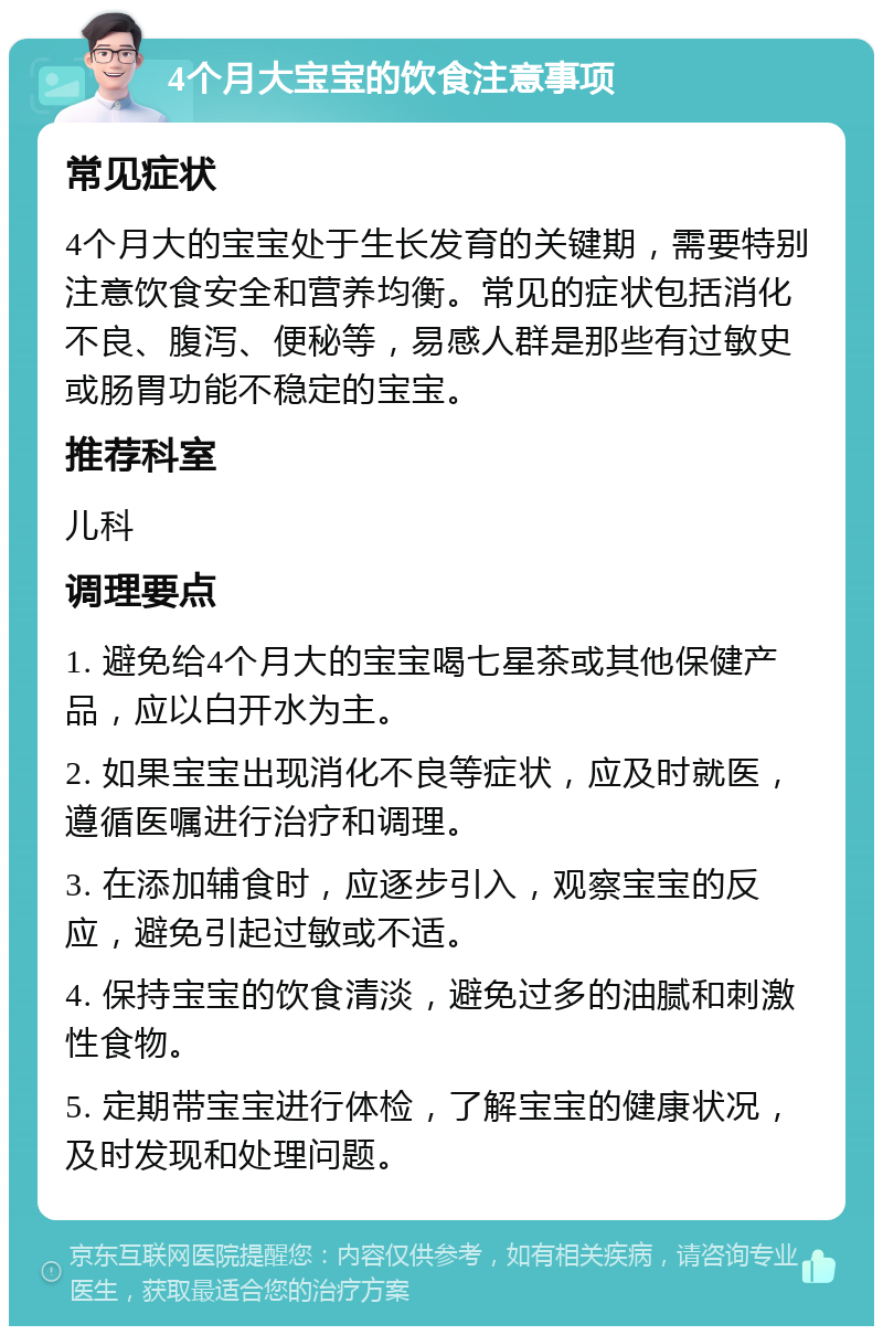 4个月大宝宝的饮食注意事项 常见症状 4个月大的宝宝处于生长发育的关键期，需要特别注意饮食安全和营养均衡。常见的症状包括消化不良、腹泻、便秘等，易感人群是那些有过敏史或肠胃功能不稳定的宝宝。 推荐科室 儿科 调理要点 1. 避免给4个月大的宝宝喝七星茶或其他保健产品，应以白开水为主。 2. 如果宝宝出现消化不良等症状，应及时就医，遵循医嘱进行治疗和调理。 3. 在添加辅食时，应逐步引入，观察宝宝的反应，避免引起过敏或不适。 4. 保持宝宝的饮食清淡，避免过多的油腻和刺激性食物。 5. 定期带宝宝进行体检，了解宝宝的健康状况，及时发现和处理问题。