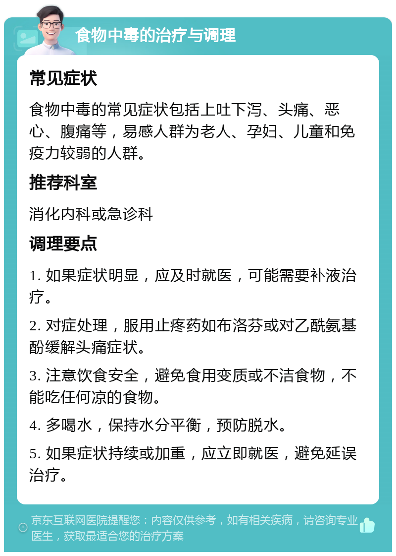 食物中毒的治疗与调理 常见症状 食物中毒的常见症状包括上吐下泻、头痛、恶心、腹痛等，易感人群为老人、孕妇、儿童和免疫力较弱的人群。 推荐科室 消化内科或急诊科 调理要点 1. 如果症状明显，应及时就医，可能需要补液治疗。 2. 对症处理，服用止疼药如布洛芬或对乙酰氨基酚缓解头痛症状。 3. 注意饮食安全，避免食用变质或不洁食物，不能吃任何凉的食物。 4. 多喝水，保持水分平衡，预防脱水。 5. 如果症状持续或加重，应立即就医，避免延误治疗。