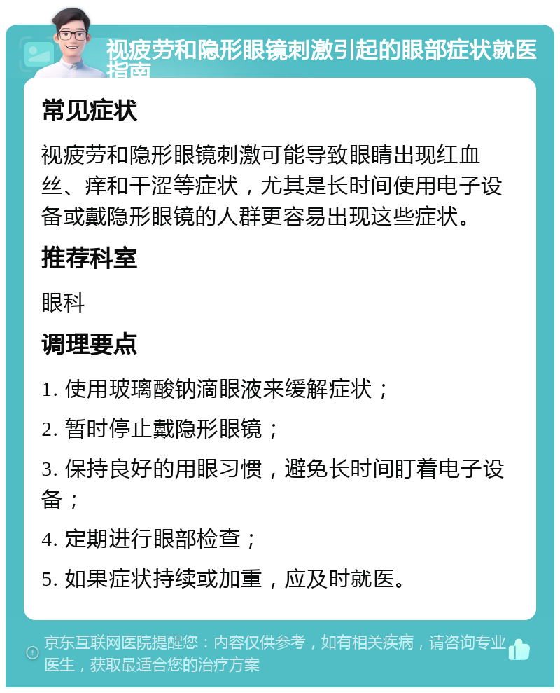 视疲劳和隐形眼镜刺激引起的眼部症状就医指南 常见症状 视疲劳和隐形眼镜刺激可能导致眼睛出现红血丝、痒和干涩等症状，尤其是长时间使用电子设备或戴隐形眼镜的人群更容易出现这些症状。 推荐科室 眼科 调理要点 1. 使用玻璃酸钠滴眼液来缓解症状； 2. 暂时停止戴隐形眼镜； 3. 保持良好的用眼习惯，避免长时间盯着电子设备； 4. 定期进行眼部检查； 5. 如果症状持续或加重，应及时就医。