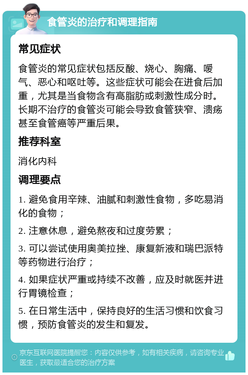 食管炎的治疗和调理指南 常见症状 食管炎的常见症状包括反酸、烧心、胸痛、嗳气、恶心和呕吐等。这些症状可能会在进食后加重，尤其是当食物含有高脂肪或刺激性成分时。长期不治疗的食管炎可能会导致食管狭窄、溃疡甚至食管癌等严重后果。 推荐科室 消化内科 调理要点 1. 避免食用辛辣、油腻和刺激性食物，多吃易消化的食物； 2. 注意休息，避免熬夜和过度劳累； 3. 可以尝试使用奥美拉挫、康复新液和瑞巴派特等药物进行治疗； 4. 如果症状严重或持续不改善，应及时就医并进行胃镜检查； 5. 在日常生活中，保持良好的生活习惯和饮食习惯，预防食管炎的发生和复发。