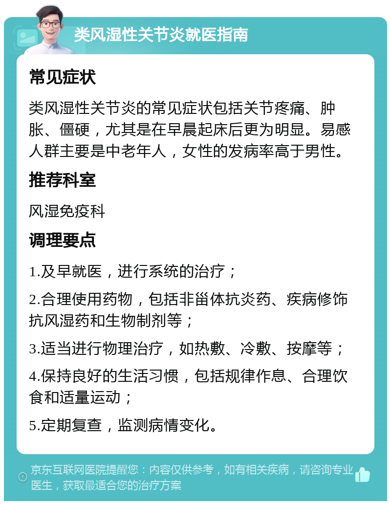 类风湿性关节炎就医指南 常见症状 类风湿性关节炎的常见症状包括关节疼痛、肿胀、僵硬，尤其是在早晨起床后更为明显。易感人群主要是中老年人，女性的发病率高于男性。 推荐科室 风湿免疫科 调理要点 1.及早就医，进行系统的治疗； 2.合理使用药物，包括非甾体抗炎药、疾病修饰抗风湿药和生物制剂等； 3.适当进行物理治疗，如热敷、冷敷、按摩等； 4.保持良好的生活习惯，包括规律作息、合理饮食和适量运动； 5.定期复查，监测病情变化。