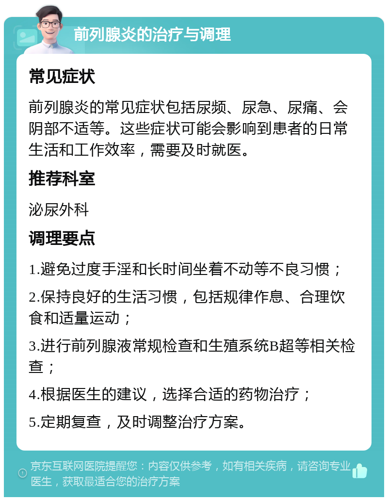 前列腺炎的治疗与调理 常见症状 前列腺炎的常见症状包括尿频、尿急、尿痛、会阴部不适等。这些症状可能会影响到患者的日常生活和工作效率，需要及时就医。 推荐科室 泌尿外科 调理要点 1.避免过度手淫和长时间坐着不动等不良习惯； 2.保持良好的生活习惯，包括规律作息、合理饮食和适量运动； 3.进行前列腺液常规检查和生殖系统B超等相关检查； 4.根据医生的建议，选择合适的药物治疗； 5.定期复查，及时调整治疗方案。