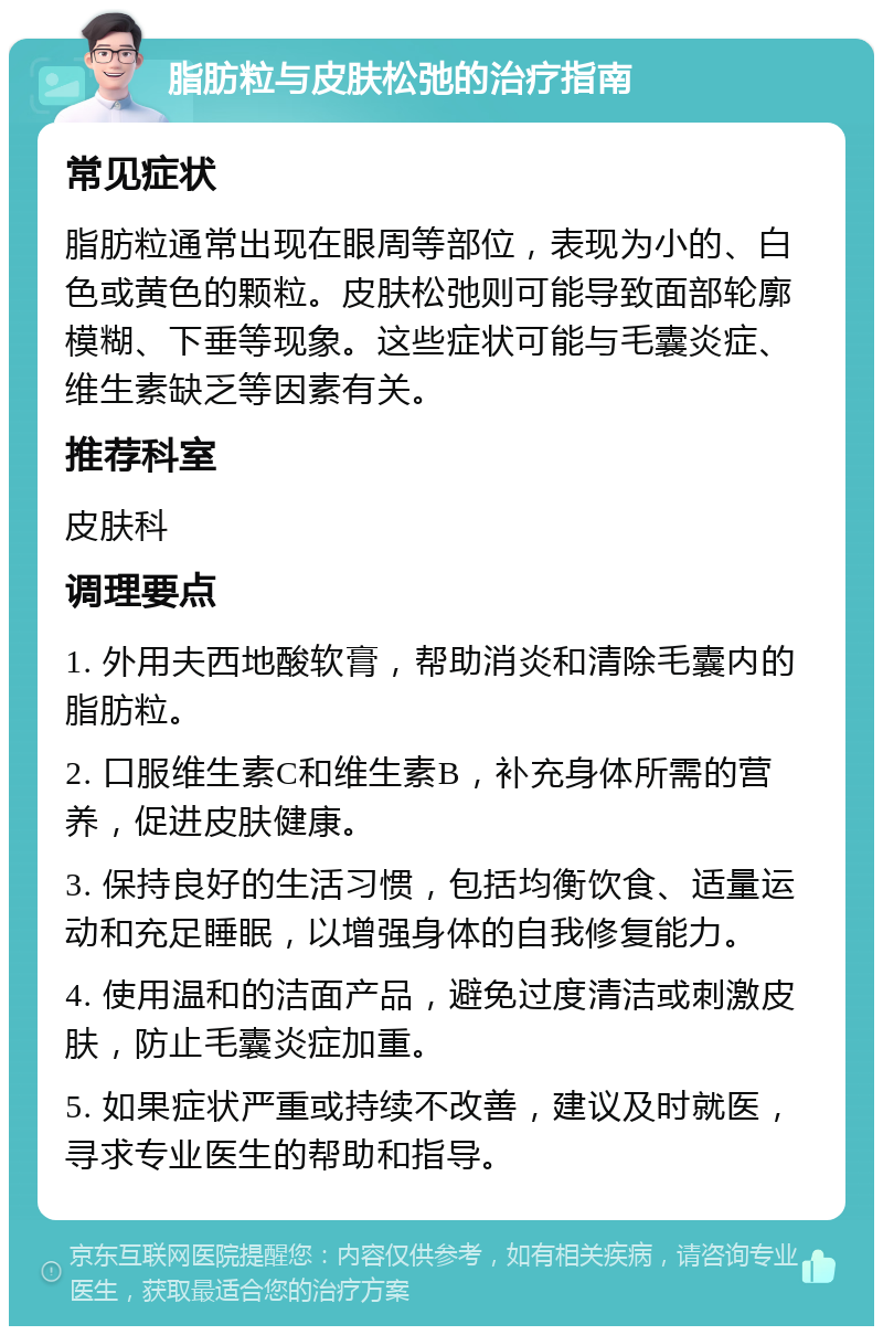 脂肪粒与皮肤松弛的治疗指南 常见症状 脂肪粒通常出现在眼周等部位，表现为小的、白色或黄色的颗粒。皮肤松弛则可能导致面部轮廓模糊、下垂等现象。这些症状可能与毛囊炎症、维生素缺乏等因素有关。 推荐科室 皮肤科 调理要点 1. 外用夫西地酸软膏，帮助消炎和清除毛囊内的脂肪粒。 2. 口服维生素C和维生素B，补充身体所需的营养，促进皮肤健康。 3. 保持良好的生活习惯，包括均衡饮食、适量运动和充足睡眠，以增强身体的自我修复能力。 4. 使用温和的洁面产品，避免过度清洁或刺激皮肤，防止毛囊炎症加重。 5. 如果症状严重或持续不改善，建议及时就医，寻求专业医生的帮助和指导。