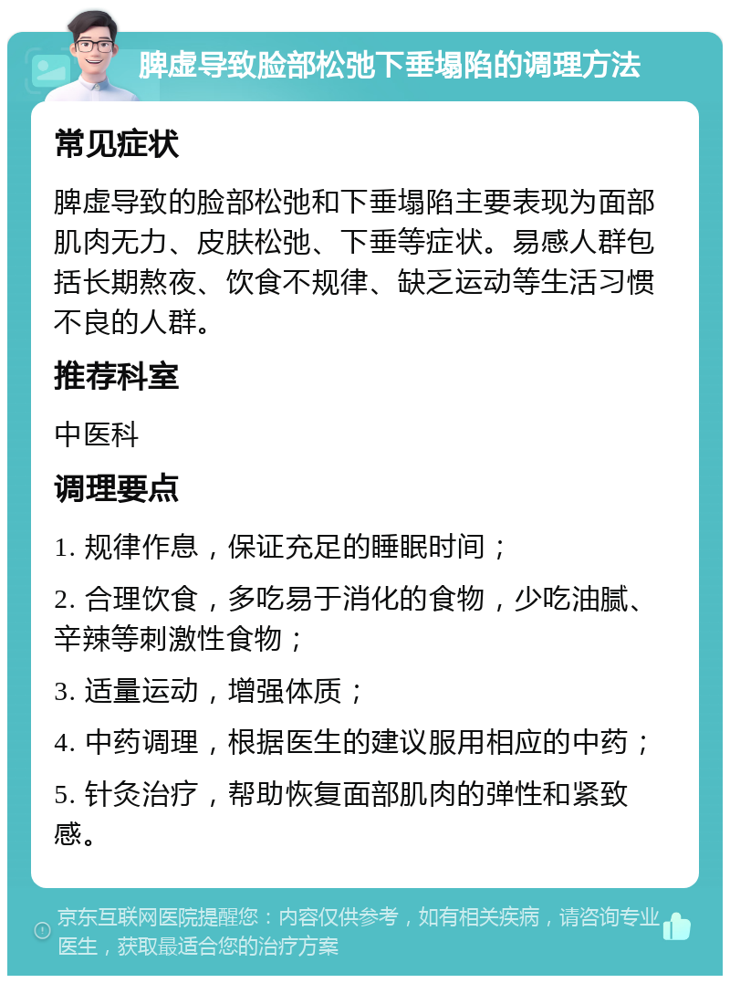 脾虚导致脸部松弛下垂塌陷的调理方法 常见症状 脾虚导致的脸部松弛和下垂塌陷主要表现为面部肌肉无力、皮肤松弛、下垂等症状。易感人群包括长期熬夜、饮食不规律、缺乏运动等生活习惯不良的人群。 推荐科室 中医科 调理要点 1. 规律作息，保证充足的睡眠时间； 2. 合理饮食，多吃易于消化的食物，少吃油腻、辛辣等刺激性食物； 3. 适量运动，增强体质； 4. 中药调理，根据医生的建议服用相应的中药； 5. 针灸治疗，帮助恢复面部肌肉的弹性和紧致感。