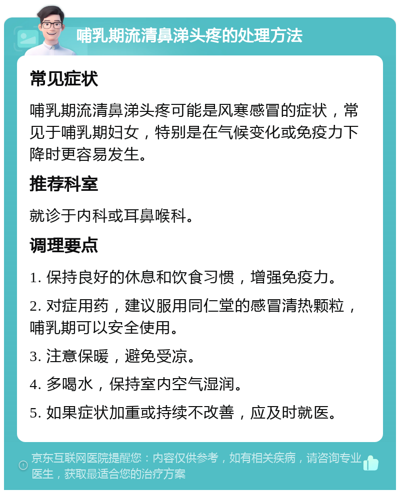 哺乳期流清鼻涕头疼的处理方法 常见症状 哺乳期流清鼻涕头疼可能是风寒感冒的症状，常见于哺乳期妇女，特别是在气候变化或免疫力下降时更容易发生。 推荐科室 就诊于内科或耳鼻喉科。 调理要点 1. 保持良好的休息和饮食习惯，增强免疫力。 2. 对症用药，建议服用同仁堂的感冒清热颗粒，哺乳期可以安全使用。 3. 注意保暖，避免受凉。 4. 多喝水，保持室内空气湿润。 5. 如果症状加重或持续不改善，应及时就医。