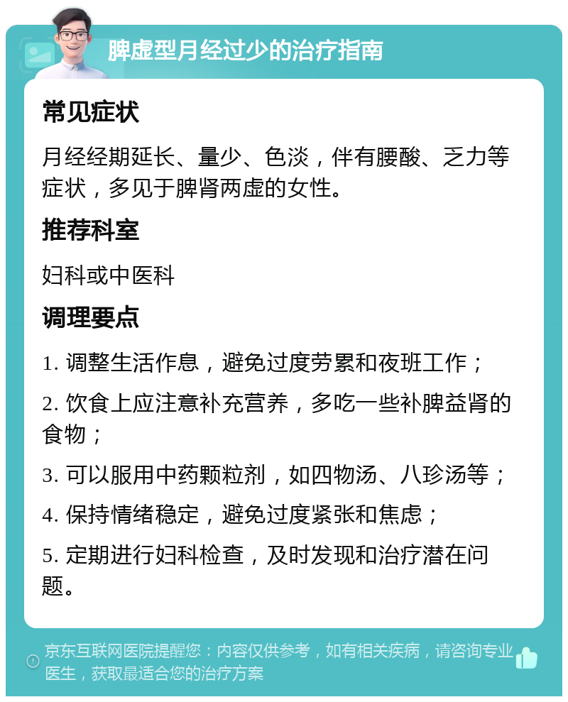 脾虚型月经过少的治疗指南 常见症状 月经经期延长、量少、色淡，伴有腰酸、乏力等症状，多见于脾肾两虚的女性。 推荐科室 妇科或中医科 调理要点 1. 调整生活作息，避免过度劳累和夜班工作； 2. 饮食上应注意补充营养，多吃一些补脾益肾的食物； 3. 可以服用中药颗粒剂，如四物汤、八珍汤等； 4. 保持情绪稳定，避免过度紧张和焦虑； 5. 定期进行妇科检查，及时发现和治疗潜在问题。