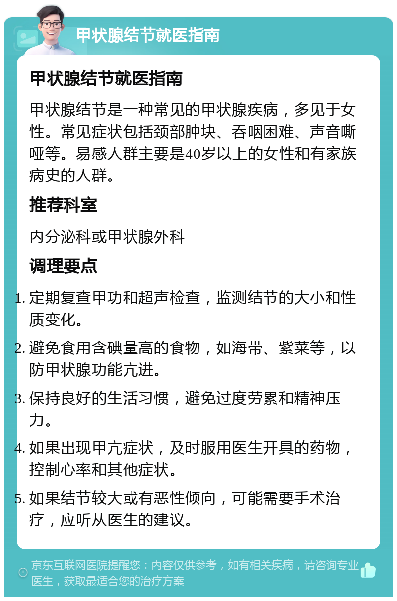 甲状腺结节就医指南 甲状腺结节就医指南 甲状腺结节是一种常见的甲状腺疾病，多见于女性。常见症状包括颈部肿块、吞咽困难、声音嘶哑等。易感人群主要是40岁以上的女性和有家族病史的人群。 推荐科室 内分泌科或甲状腺外科 调理要点 定期复查甲功和超声检查，监测结节的大小和性质变化。 避免食用含碘量高的食物，如海带、紫菜等，以防甲状腺功能亢进。 保持良好的生活习惯，避免过度劳累和精神压力。 如果出现甲亢症状，及时服用医生开具的药物，控制心率和其他症状。 如果结节较大或有恶性倾向，可能需要手术治疗，应听从医生的建议。