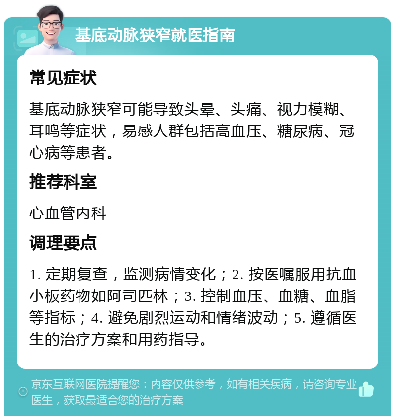 基底动脉狭窄就医指南 常见症状 基底动脉狭窄可能导致头晕、头痛、视力模糊、耳鸣等症状，易感人群包括高血压、糖尿病、冠心病等患者。 推荐科室 心血管内科 调理要点 1. 定期复查，监测病情变化；2. 按医嘱服用抗血小板药物如阿司匹林；3. 控制血压、血糖、血脂等指标；4. 避免剧烈运动和情绪波动；5. 遵循医生的治疗方案和用药指导。