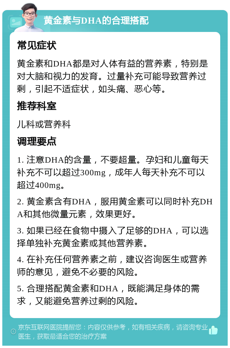 黄金素与DHA的合理搭配 常见症状 黄金素和DHA都是对人体有益的营养素，特别是对大脑和视力的发育。过量补充可能导致营养过剩，引起不适症状，如头痛、恶心等。 推荐科室 儿科或营养科 调理要点 1. 注意DHA的含量，不要超量。孕妇和儿童每天补充不可以超过300mg，成年人每天补充不可以超过400mg。 2. 黄金素含有DHA，服用黄金素可以同时补充DHA和其他微量元素，效果更好。 3. 如果已经在食物中摄入了足够的DHA，可以选择单独补充黄金素或其他营养素。 4. 在补充任何营养素之前，建议咨询医生或营养师的意见，避免不必要的风险。 5. 合理搭配黄金素和DHA，既能满足身体的需求，又能避免营养过剩的风险。