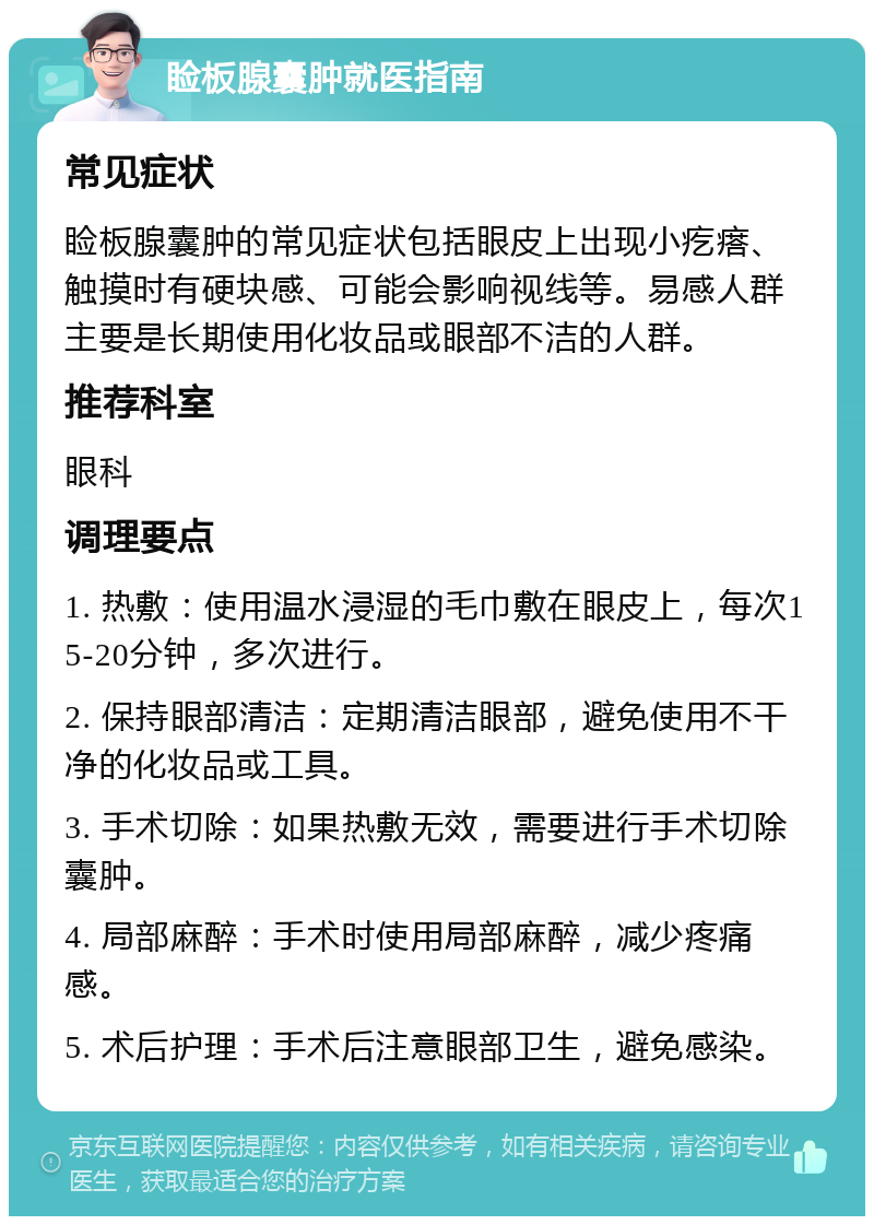 睑板腺囊肿就医指南 常见症状 睑板腺囊肿的常见症状包括眼皮上出现小疙瘩、触摸时有硬块感、可能会影响视线等。易感人群主要是长期使用化妆品或眼部不洁的人群。 推荐科室 眼科 调理要点 1. 热敷：使用温水浸湿的毛巾敷在眼皮上，每次15-20分钟，多次进行。 2. 保持眼部清洁：定期清洁眼部，避免使用不干净的化妆品或工具。 3. 手术切除：如果热敷无效，需要进行手术切除囊肿。 4. 局部麻醉：手术时使用局部麻醉，减少疼痛感。 5. 术后护理：手术后注意眼部卫生，避免感染。