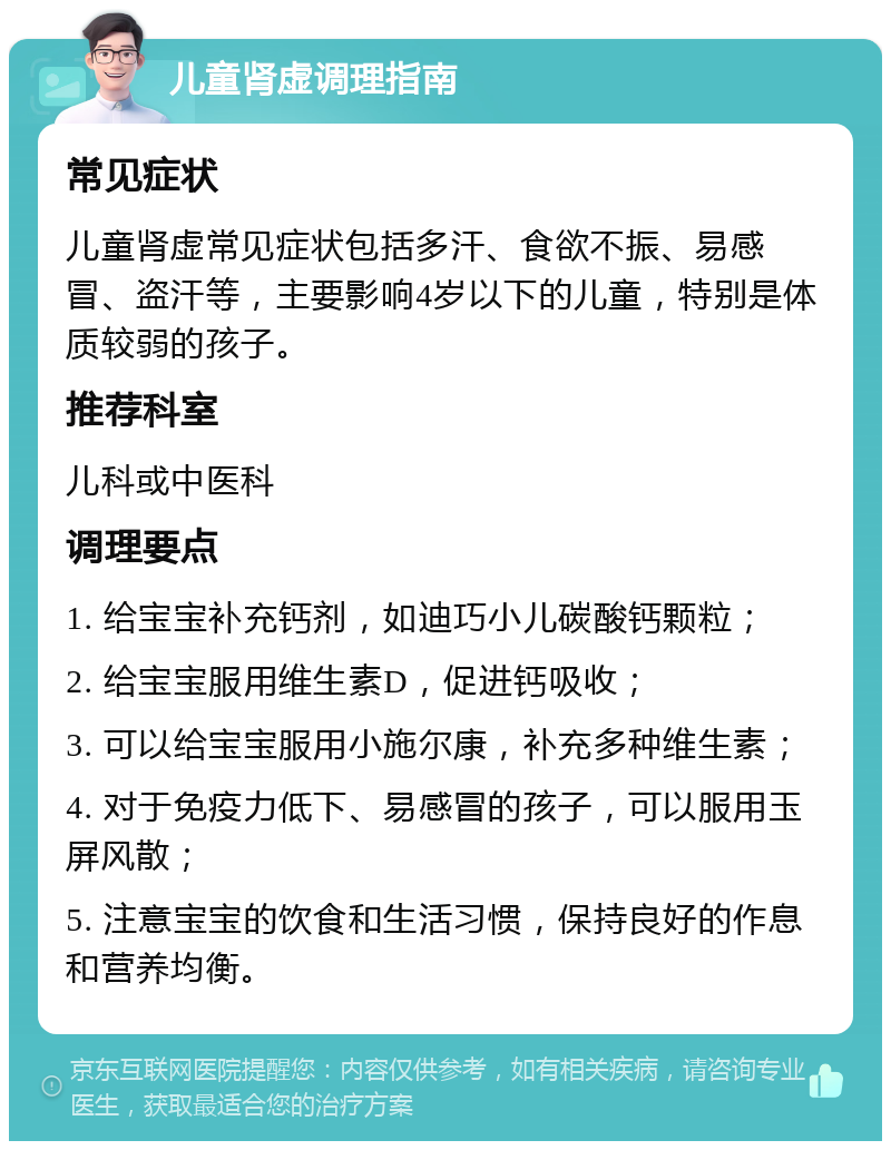 儿童肾虚调理指南 常见症状 儿童肾虚常见症状包括多汗、食欲不振、易感冒、盗汗等，主要影响4岁以下的儿童，特别是体质较弱的孩子。 推荐科室 儿科或中医科 调理要点 1. 给宝宝补充钙剂，如迪巧小儿碳酸钙颗粒； 2. 给宝宝服用维生素D，促进钙吸收； 3. 可以给宝宝服用小施尔康，补充多种维生素； 4. 对于免疫力低下、易感冒的孩子，可以服用玉屏风散； 5. 注意宝宝的饮食和生活习惯，保持良好的作息和营养均衡。