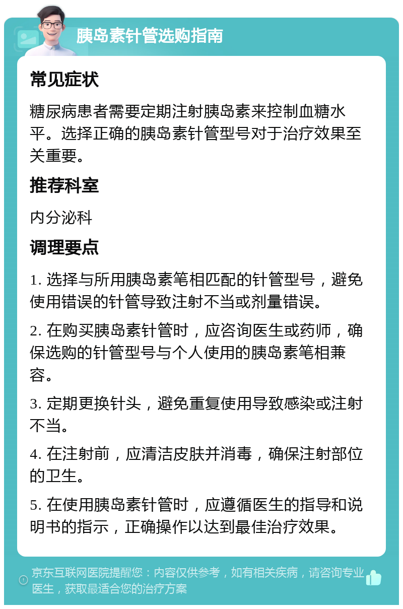 胰岛素针管选购指南 常见症状 糖尿病患者需要定期注射胰岛素来控制血糖水平。选择正确的胰岛素针管型号对于治疗效果至关重要。 推荐科室 内分泌科 调理要点 1. 选择与所用胰岛素笔相匹配的针管型号，避免使用错误的针管导致注射不当或剂量错误。 2. 在购买胰岛素针管时，应咨询医生或药师，确保选购的针管型号与个人使用的胰岛素笔相兼容。 3. 定期更换针头，避免重复使用导致感染或注射不当。 4. 在注射前，应清洁皮肤并消毒，确保注射部位的卫生。 5. 在使用胰岛素针管时，应遵循医生的指导和说明书的指示，正确操作以达到最佳治疗效果。