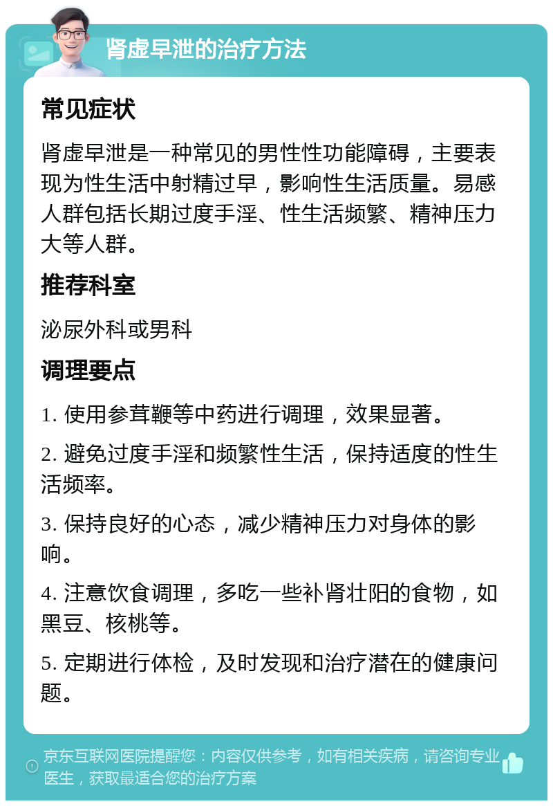 肾虚早泄的治疗方法 常见症状 肾虚早泄是一种常见的男性性功能障碍，主要表现为性生活中射精过早，影响性生活质量。易感人群包括长期过度手淫、性生活频繁、精神压力大等人群。 推荐科室 泌尿外科或男科 调理要点 1. 使用参茸鞭等中药进行调理，效果显著。 2. 避免过度手淫和频繁性生活，保持适度的性生活频率。 3. 保持良好的心态，减少精神压力对身体的影响。 4. 注意饮食调理，多吃一些补肾壮阳的食物，如黑豆、核桃等。 5. 定期进行体检，及时发现和治疗潜在的健康问题。