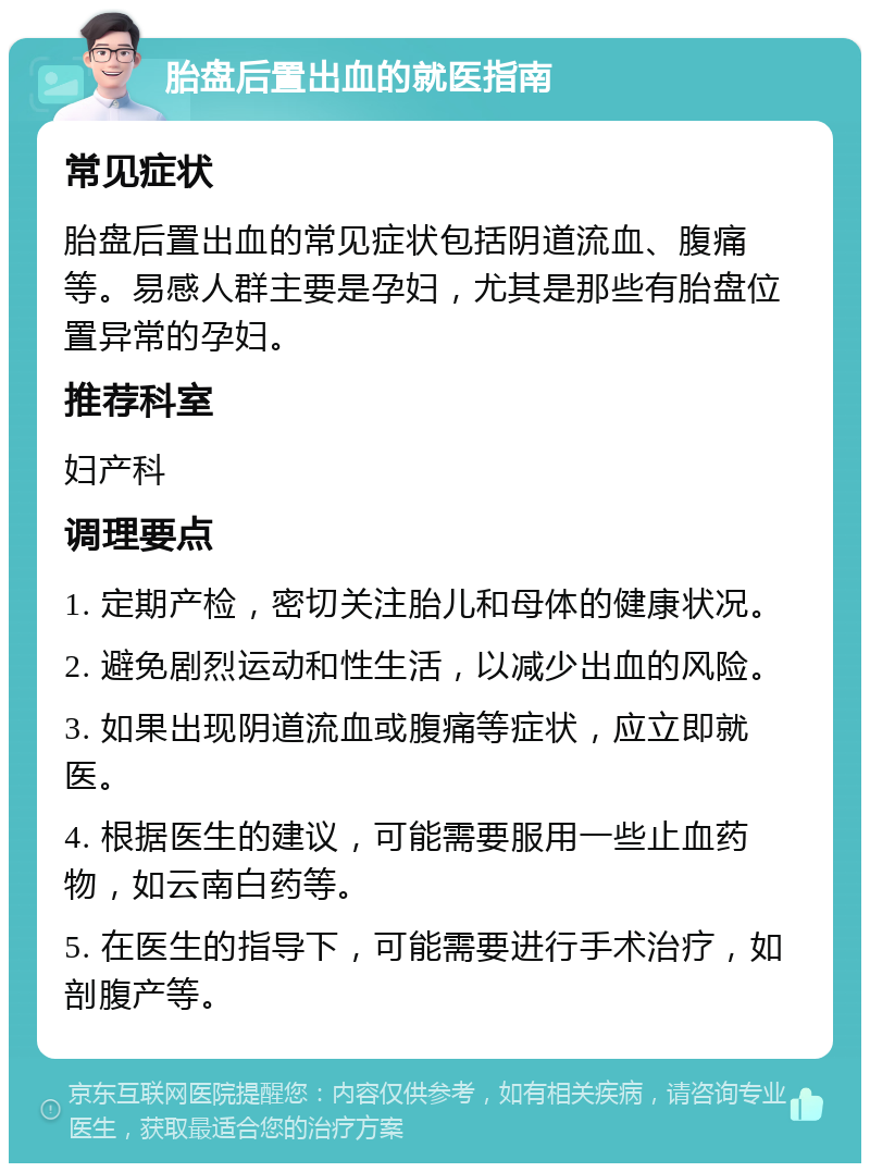 胎盘后置出血的就医指南 常见症状 胎盘后置出血的常见症状包括阴道流血、腹痛等。易感人群主要是孕妇，尤其是那些有胎盘位置异常的孕妇。 推荐科室 妇产科 调理要点 1. 定期产检，密切关注胎儿和母体的健康状况。 2. 避免剧烈运动和性生活，以减少出血的风险。 3. 如果出现阴道流血或腹痛等症状，应立即就医。 4. 根据医生的建议，可能需要服用一些止血药物，如云南白药等。 5. 在医生的指导下，可能需要进行手术治疗，如剖腹产等。