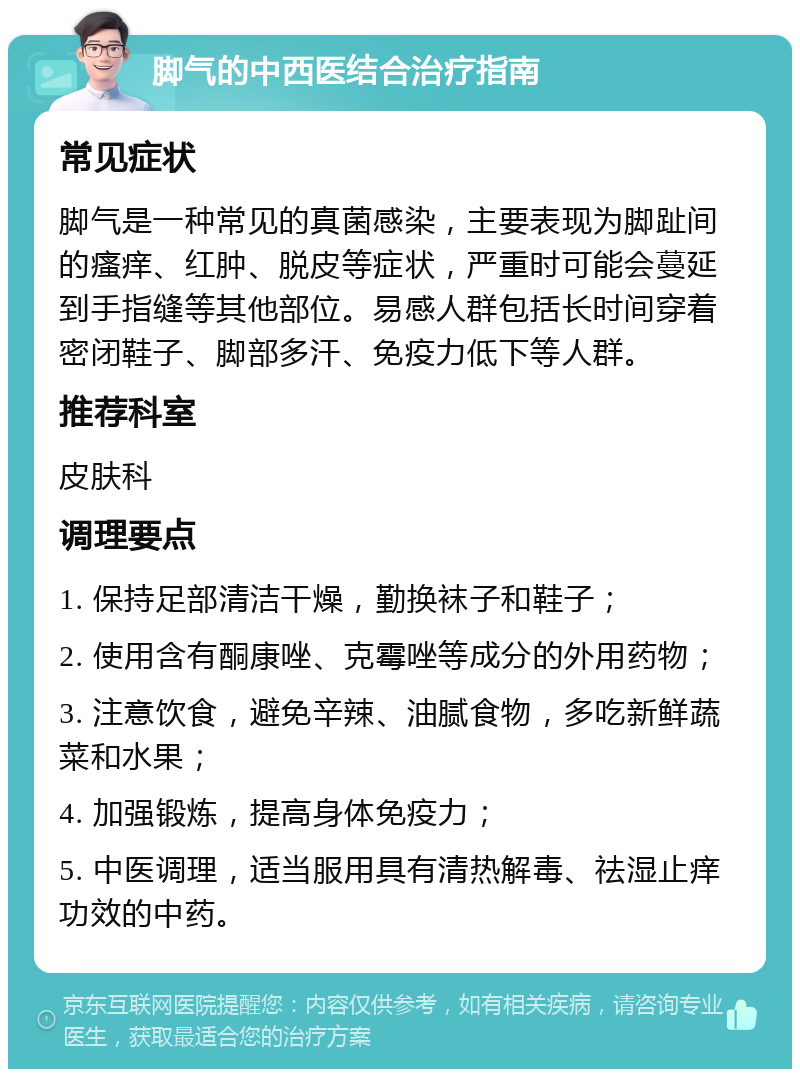 脚气的中西医结合治疗指南 常见症状 脚气是一种常见的真菌感染，主要表现为脚趾间的瘙痒、红肿、脱皮等症状，严重时可能会蔓延到手指缝等其他部位。易感人群包括长时间穿着密闭鞋子、脚部多汗、免疫力低下等人群。 推荐科室 皮肤科 调理要点 1. 保持足部清洁干燥，勤换袜子和鞋子； 2. 使用含有酮康唑、克霉唑等成分的外用药物； 3. 注意饮食，避免辛辣、油腻食物，多吃新鲜蔬菜和水果； 4. 加强锻炼，提高身体免疫力； 5. 中医调理，适当服用具有清热解毒、祛湿止痒功效的中药。