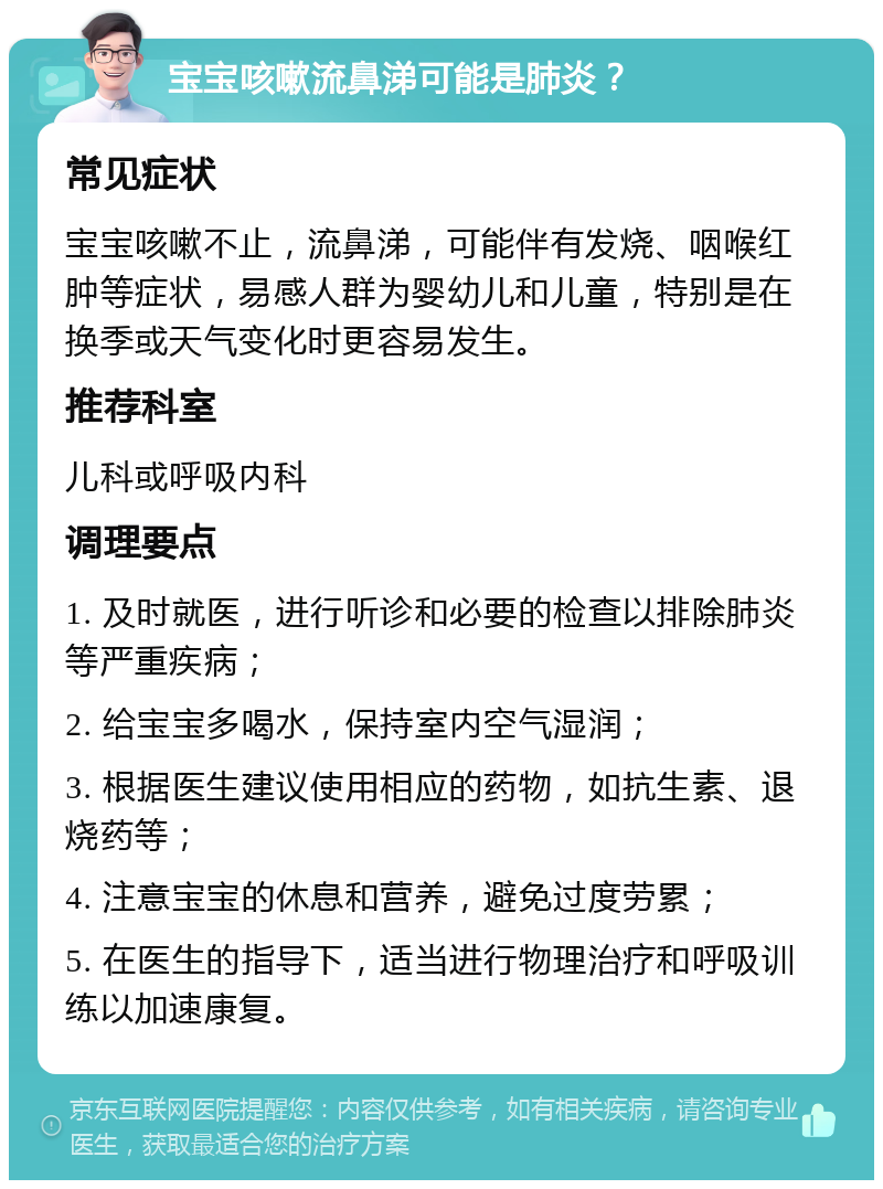 宝宝咳嗽流鼻涕可能是肺炎？ 常见症状 宝宝咳嗽不止，流鼻涕，可能伴有发烧、咽喉红肿等症状，易感人群为婴幼儿和儿童，特别是在换季或天气变化时更容易发生。 推荐科室 儿科或呼吸内科 调理要点 1. 及时就医，进行听诊和必要的检查以排除肺炎等严重疾病； 2. 给宝宝多喝水，保持室内空气湿润； 3. 根据医生建议使用相应的药物，如抗生素、退烧药等； 4. 注意宝宝的休息和营养，避免过度劳累； 5. 在医生的指导下，适当进行物理治疗和呼吸训练以加速康复。