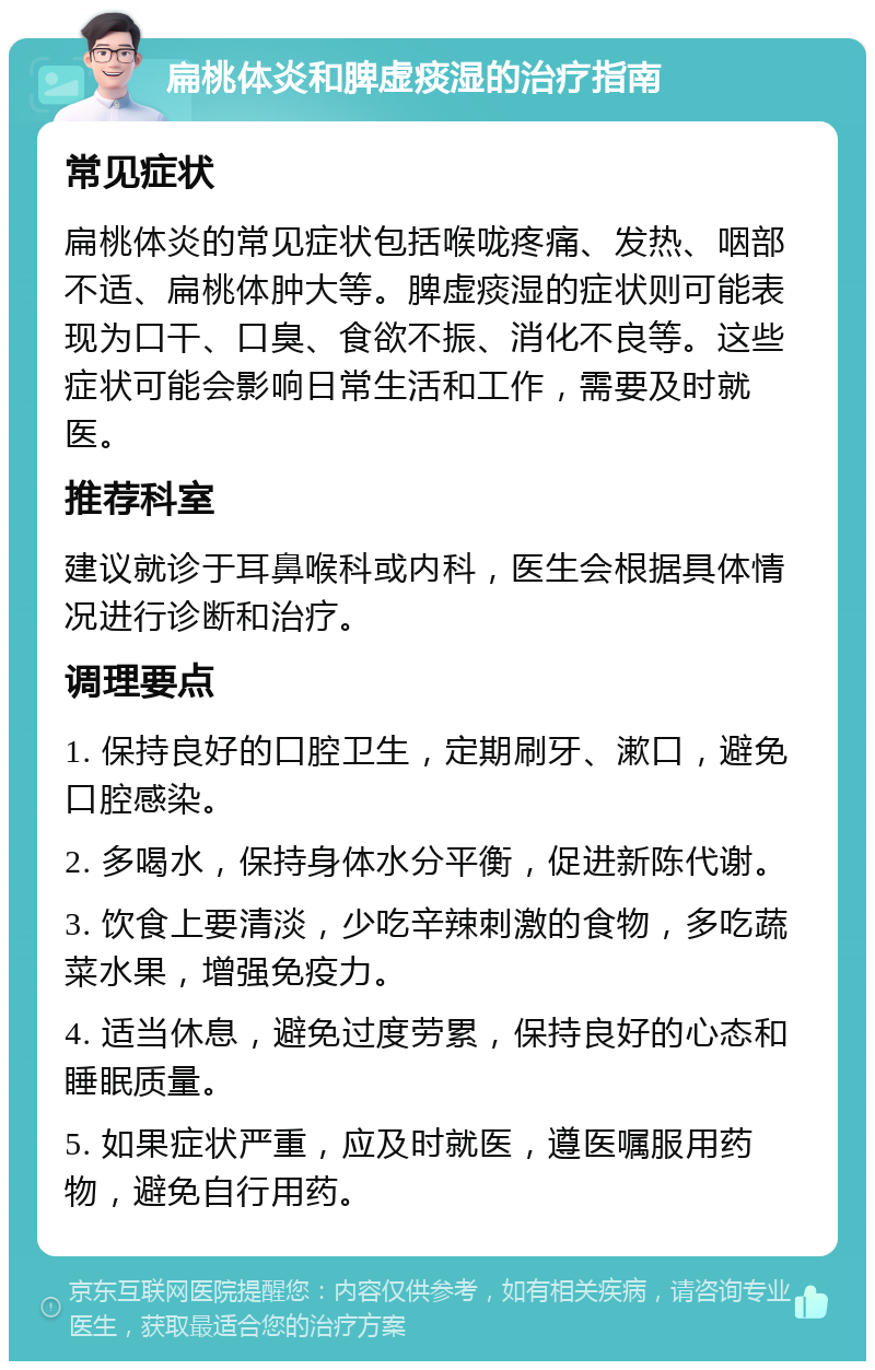 扁桃体炎和脾虚痰湿的治疗指南 常见症状 扁桃体炎的常见症状包括喉咙疼痛、发热、咽部不适、扁桃体肿大等。脾虚痰湿的症状则可能表现为口干、口臭、食欲不振、消化不良等。这些症状可能会影响日常生活和工作，需要及时就医。 推荐科室 建议就诊于耳鼻喉科或内科，医生会根据具体情况进行诊断和治疗。 调理要点 1. 保持良好的口腔卫生，定期刷牙、漱口，避免口腔感染。 2. 多喝水，保持身体水分平衡，促进新陈代谢。 3. 饮食上要清淡，少吃辛辣刺激的食物，多吃蔬菜水果，增强免疫力。 4. 适当休息，避免过度劳累，保持良好的心态和睡眠质量。 5. 如果症状严重，应及时就医，遵医嘱服用药物，避免自行用药。