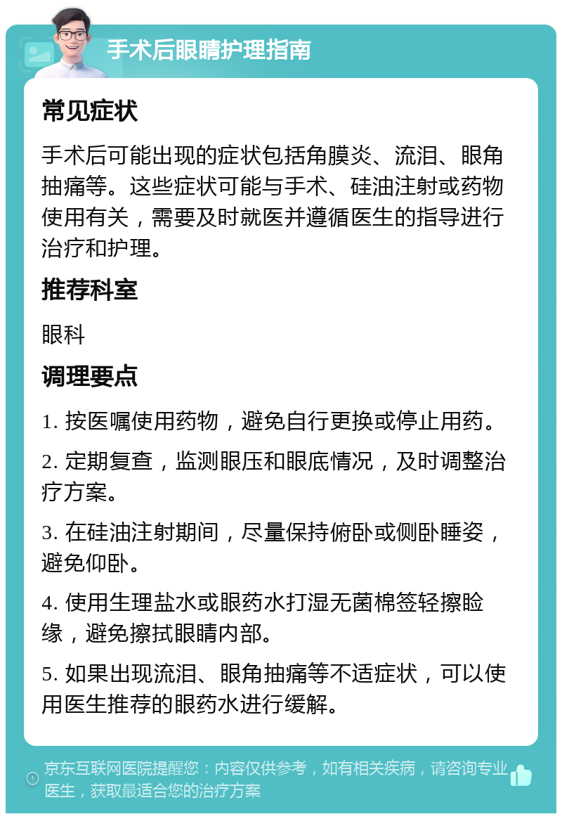 手术后眼睛护理指南 常见症状 手术后可能出现的症状包括角膜炎、流泪、眼角抽痛等。这些症状可能与手术、硅油注射或药物使用有关，需要及时就医并遵循医生的指导进行治疗和护理。 推荐科室 眼科 调理要点 1. 按医嘱使用药物，避免自行更换或停止用药。 2. 定期复查，监测眼压和眼底情况，及时调整治疗方案。 3. 在硅油注射期间，尽量保持俯卧或侧卧睡姿，避免仰卧。 4. 使用生理盐水或眼药水打湿无菌棉签轻擦睑缘，避免擦拭眼睛内部。 5. 如果出现流泪、眼角抽痛等不适症状，可以使用医生推荐的眼药水进行缓解。