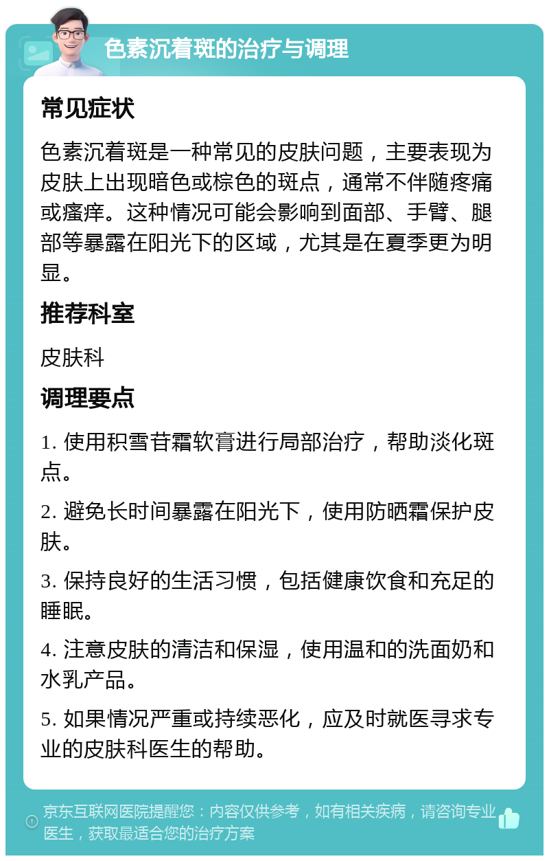 色素沉着斑的治疗与调理 常见症状 色素沉着斑是一种常见的皮肤问题，主要表现为皮肤上出现暗色或棕色的斑点，通常不伴随疼痛或瘙痒。这种情况可能会影响到面部、手臂、腿部等暴露在阳光下的区域，尤其是在夏季更为明显。 推荐科室 皮肤科 调理要点 1. 使用积雪苷霜软膏进行局部治疗，帮助淡化斑点。 2. 避免长时间暴露在阳光下，使用防晒霜保护皮肤。 3. 保持良好的生活习惯，包括健康饮食和充足的睡眠。 4. 注意皮肤的清洁和保湿，使用温和的洗面奶和水乳产品。 5. 如果情况严重或持续恶化，应及时就医寻求专业的皮肤科医生的帮助。