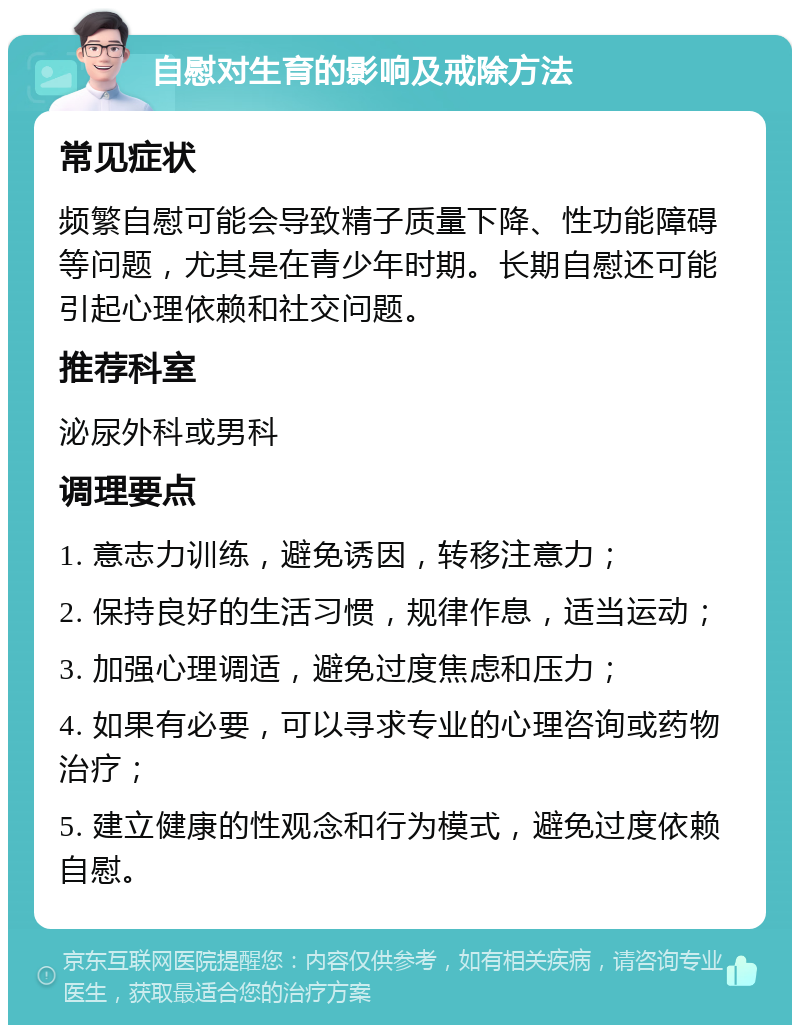 自慰对生育的影响及戒除方法 常见症状 频繁自慰可能会导致精子质量下降、性功能障碍等问题，尤其是在青少年时期。长期自慰还可能引起心理依赖和社交问题。 推荐科室 泌尿外科或男科 调理要点 1. 意志力训练，避免诱因，转移注意力； 2. 保持良好的生活习惯，规律作息，适当运动； 3. 加强心理调适，避免过度焦虑和压力； 4. 如果有必要，可以寻求专业的心理咨询或药物治疗； 5. 建立健康的性观念和行为模式，避免过度依赖自慰。