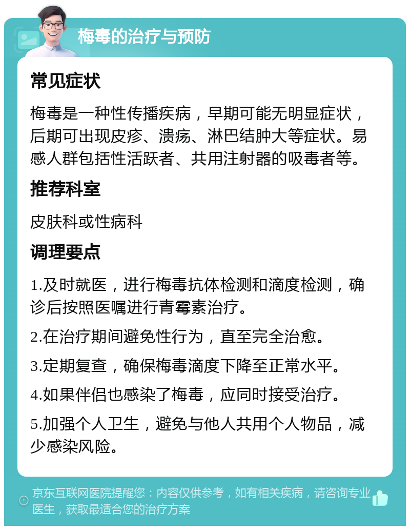 梅毒的治疗与预防 常见症状 梅毒是一种性传播疾病，早期可能无明显症状，后期可出现皮疹、溃疡、淋巴结肿大等症状。易感人群包括性活跃者、共用注射器的吸毒者等。 推荐科室 皮肤科或性病科 调理要点 1.及时就医，进行梅毒抗体检测和滴度检测，确诊后按照医嘱进行青霉素治疗。 2.在治疗期间避免性行为，直至完全治愈。 3.定期复查，确保梅毒滴度下降至正常水平。 4.如果伴侣也感染了梅毒，应同时接受治疗。 5.加强个人卫生，避免与他人共用个人物品，减少感染风险。