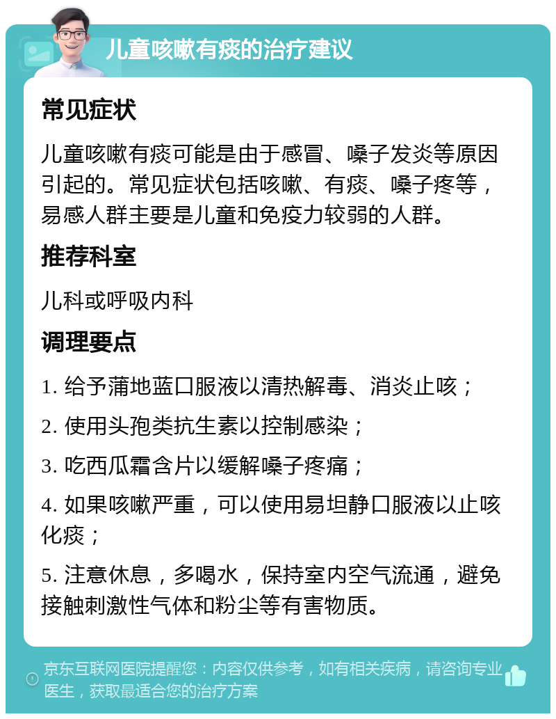 儿童咳嗽有痰的治疗建议 常见症状 儿童咳嗽有痰可能是由于感冒、嗓子发炎等原因引起的。常见症状包括咳嗽、有痰、嗓子疼等，易感人群主要是儿童和免疫力较弱的人群。 推荐科室 儿科或呼吸内科 调理要点 1. 给予蒲地蓝口服液以清热解毒、消炎止咳； 2. 使用头孢类抗生素以控制感染； 3. 吃西瓜霜含片以缓解嗓子疼痛； 4. 如果咳嗽严重，可以使用易坦静口服液以止咳化痰； 5. 注意休息，多喝水，保持室内空气流通，避免接触刺激性气体和粉尘等有害物质。