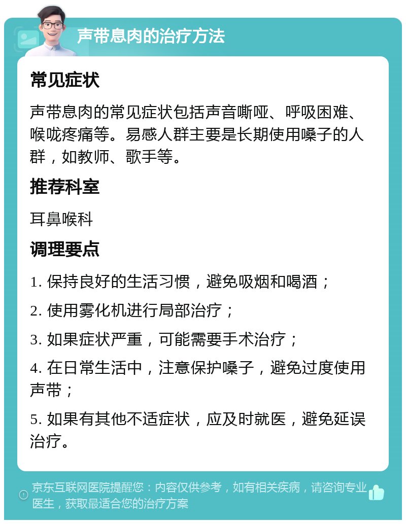 声带息肉的治疗方法 常见症状 声带息肉的常见症状包括声音嘶哑、呼吸困难、喉咙疼痛等。易感人群主要是长期使用嗓子的人群，如教师、歌手等。 推荐科室 耳鼻喉科 调理要点 1. 保持良好的生活习惯，避免吸烟和喝酒； 2. 使用雾化机进行局部治疗； 3. 如果症状严重，可能需要手术治疗； 4. 在日常生活中，注意保护嗓子，避免过度使用声带； 5. 如果有其他不适症状，应及时就医，避免延误治疗。