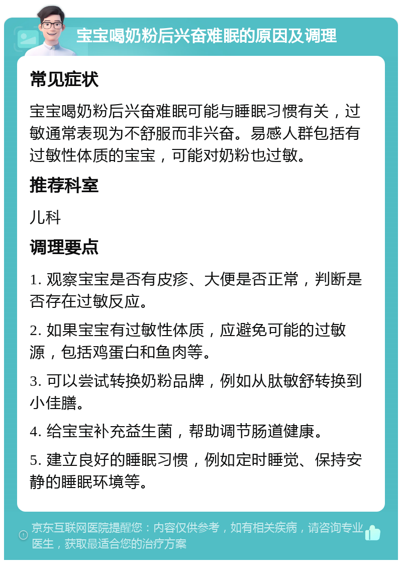 宝宝喝奶粉后兴奋难眠的原因及调理 常见症状 宝宝喝奶粉后兴奋难眠可能与睡眠习惯有关，过敏通常表现为不舒服而非兴奋。易感人群包括有过敏性体质的宝宝，可能对奶粉也过敏。 推荐科室 儿科 调理要点 1. 观察宝宝是否有皮疹、大便是否正常，判断是否存在过敏反应。 2. 如果宝宝有过敏性体质，应避免可能的过敏源，包括鸡蛋白和鱼肉等。 3. 可以尝试转换奶粉品牌，例如从肽敏舒转换到小佳膳。 4. 给宝宝补充益生菌，帮助调节肠道健康。 5. 建立良好的睡眠习惯，例如定时睡觉、保持安静的睡眠环境等。