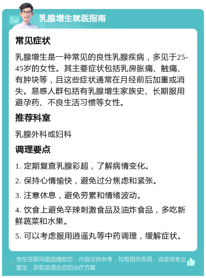 乳腺增生就医指南 常见症状 乳腺增生是一种常见的良性乳腺疾病，多见于25-45岁的女性。其主要症状包括乳房胀痛、触痛、有肿块等，且这些症状通常在月经前后加重或消失。易感人群包括有乳腺增生家族史、长期服用避孕药、不良生活习惯等女性。 推荐科室 乳腺外科或妇科 调理要点 1. 定期复查乳腺彩超，了解病情变化。 2. 保持心情愉快，避免过分焦虑和紧张。 3. 注意休息，避免劳累和情绪波动。 4. 饮食上避免辛辣刺激食品及油炸食品，多吃新鲜蔬菜和水果。 5. 可以考虑服用逍遥丸等中药调理，缓解症状。