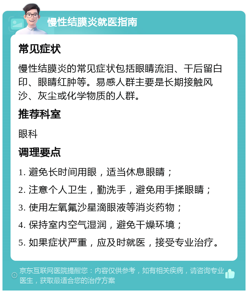 慢性结膜炎就医指南 常见症状 慢性结膜炎的常见症状包括眼睛流泪、干后留白印、眼睛红肿等。易感人群主要是长期接触风沙、灰尘或化学物质的人群。 推荐科室 眼科 调理要点 1. 避免长时间用眼，适当休息眼睛； 2. 注意个人卫生，勤洗手，避免用手揉眼睛； 3. 使用左氧氟沙星滴眼液等消炎药物； 4. 保持室内空气湿润，避免干燥环境； 5. 如果症状严重，应及时就医，接受专业治疗。