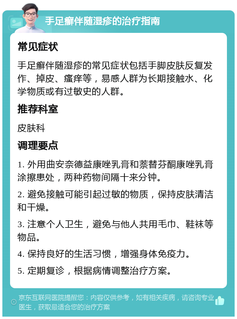 手足癣伴随湿疹的治疗指南 常见症状 手足癣伴随湿疹的常见症状包括手脚皮肤反复发作、掉皮、瘙痒等，易感人群为长期接触水、化学物质或有过敏史的人群。 推荐科室 皮肤科 调理要点 1. 外用曲安奈德益康唑乳膏和萘替芬酮康唑乳膏涂擦患处，两种药物间隔十来分钟。 2. 避免接触可能引起过敏的物质，保持皮肤清洁和干燥。 3. 注意个人卫生，避免与他人共用毛巾、鞋袜等物品。 4. 保持良好的生活习惯，增强身体免疫力。 5. 定期复诊，根据病情调整治疗方案。