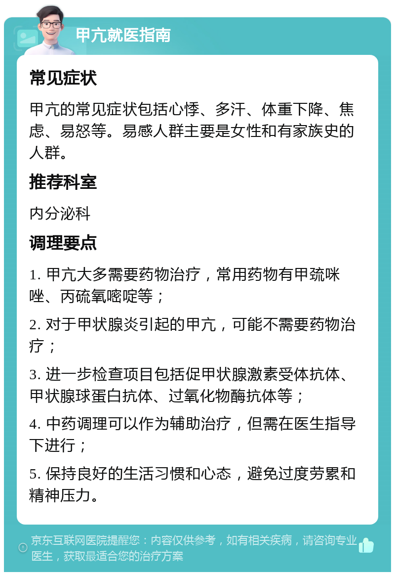 甲亢就医指南 常见症状 甲亢的常见症状包括心悸、多汗、体重下降、焦虑、易怒等。易感人群主要是女性和有家族史的人群。 推荐科室 内分泌科 调理要点 1. 甲亢大多需要药物治疗，常用药物有甲巯咪唑、丙硫氧嘧啶等； 2. 对于甲状腺炎引起的甲亢，可能不需要药物治疗； 3. 进一步检查项目包括促甲状腺激素受体抗体、甲状腺球蛋白抗体、过氧化物酶抗体等； 4. 中药调理可以作为辅助治疗，但需在医生指导下进行； 5. 保持良好的生活习惯和心态，避免过度劳累和精神压力。