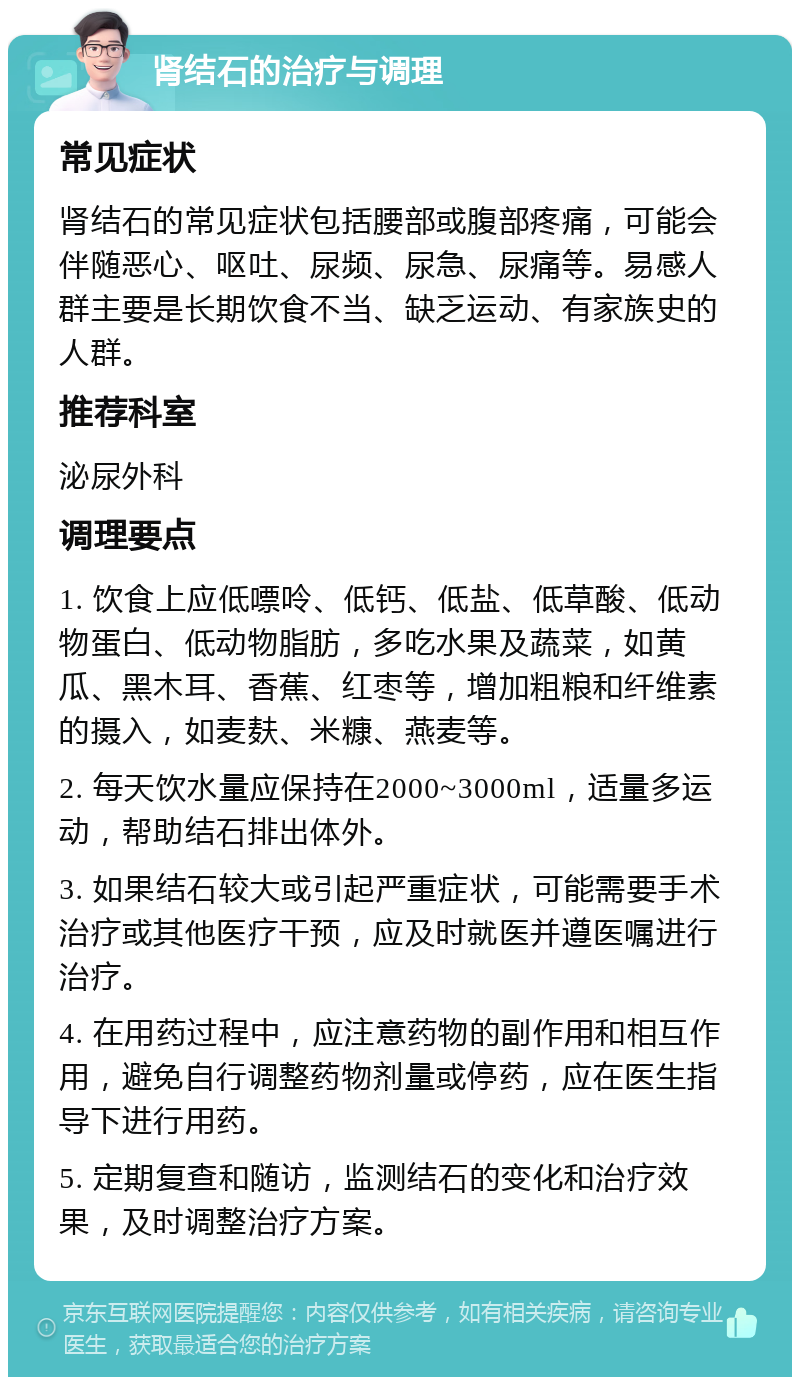 肾结石的治疗与调理 常见症状 肾结石的常见症状包括腰部或腹部疼痛，可能会伴随恶心、呕吐、尿频、尿急、尿痛等。易感人群主要是长期饮食不当、缺乏运动、有家族史的人群。 推荐科室 泌尿外科 调理要点 1. 饮食上应低嘌呤、低钙、低盐、低草酸、低动物蛋白、低动物脂肪，多吃水果及蔬菜，如黄瓜、黑木耳、香蕉、红枣等，增加粗粮和纤维素的摄入，如麦麸、米糠、燕麦等。 2. 每天饮水量应保持在2000~3000ml，适量多运动，帮助结石排出体外。 3. 如果结石较大或引起严重症状，可能需要手术治疗或其他医疗干预，应及时就医并遵医嘱进行治疗。 4. 在用药过程中，应注意药物的副作用和相互作用，避免自行调整药物剂量或停药，应在医生指导下进行用药。 5. 定期复查和随访，监测结石的变化和治疗效果，及时调整治疗方案。