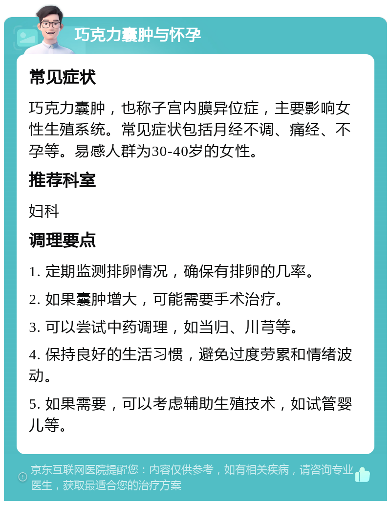 巧克力囊肿与怀孕 常见症状 巧克力囊肿，也称子宫内膜异位症，主要影响女性生殖系统。常见症状包括月经不调、痛经、不孕等。易感人群为30-40岁的女性。 推荐科室 妇科 调理要点 1. 定期监测排卵情况，确保有排卵的几率。 2. 如果囊肿增大，可能需要手术治疗。 3. 可以尝试中药调理，如当归、川芎等。 4. 保持良好的生活习惯，避免过度劳累和情绪波动。 5. 如果需要，可以考虑辅助生殖技术，如试管婴儿等。