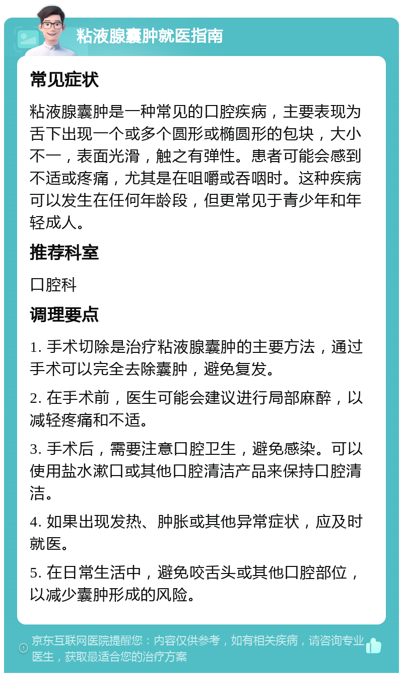 粘液腺囊肿就医指南 常见症状 粘液腺囊肿是一种常见的口腔疾病，主要表现为舌下出现一个或多个圆形或椭圆形的包块，大小不一，表面光滑，触之有弹性。患者可能会感到不适或疼痛，尤其是在咀嚼或吞咽时。这种疾病可以发生在任何年龄段，但更常见于青少年和年轻成人。 推荐科室 口腔科 调理要点 1. 手术切除是治疗粘液腺囊肿的主要方法，通过手术可以完全去除囊肿，避免复发。 2. 在手术前，医生可能会建议进行局部麻醉，以减轻疼痛和不适。 3. 手术后，需要注意口腔卫生，避免感染。可以使用盐水漱口或其他口腔清洁产品来保持口腔清洁。 4. 如果出现发热、肿胀或其他异常症状，应及时就医。 5. 在日常生活中，避免咬舌头或其他口腔部位，以减少囊肿形成的风险。