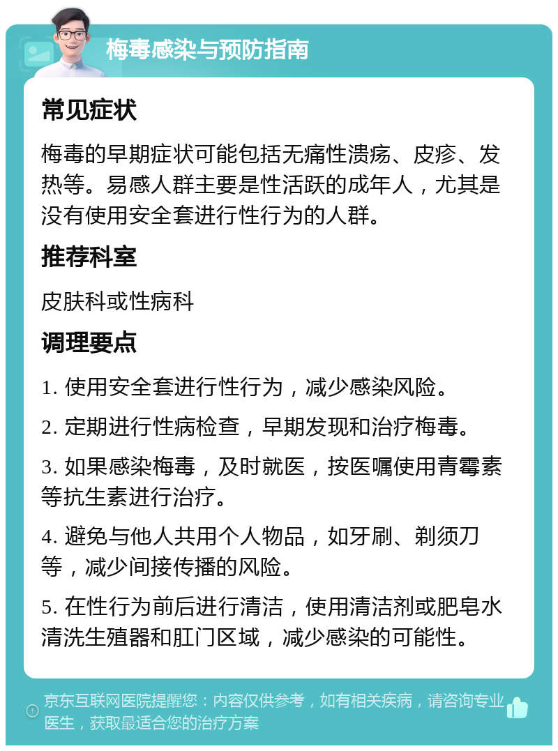 梅毒感染与预防指南 常见症状 梅毒的早期症状可能包括无痛性溃疡、皮疹、发热等。易感人群主要是性活跃的成年人，尤其是没有使用安全套进行性行为的人群。 推荐科室 皮肤科或性病科 调理要点 1. 使用安全套进行性行为，减少感染风险。 2. 定期进行性病检查，早期发现和治疗梅毒。 3. 如果感染梅毒，及时就医，按医嘱使用青霉素等抗生素进行治疗。 4. 避免与他人共用个人物品，如牙刷、剃须刀等，减少间接传播的风险。 5. 在性行为前后进行清洁，使用清洁剂或肥皂水清洗生殖器和肛门区域，减少感染的可能性。