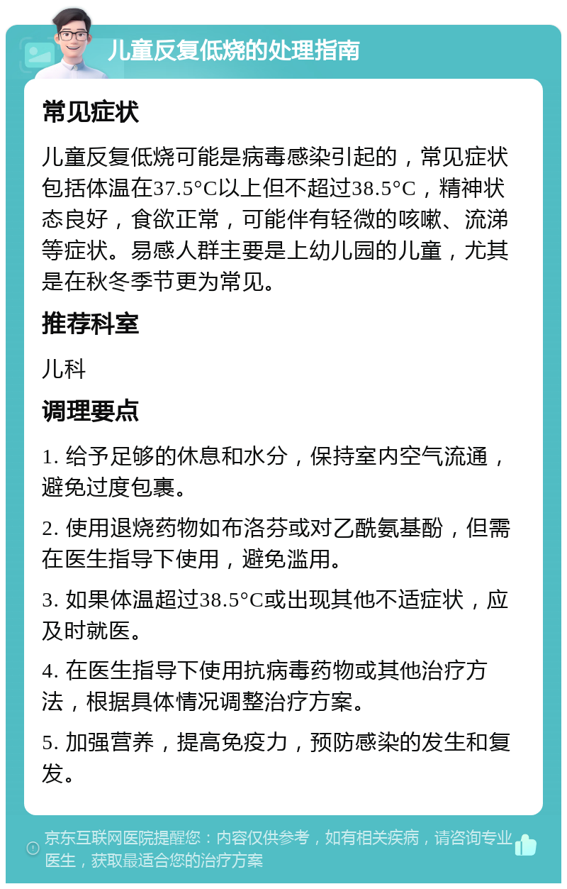 儿童反复低烧的处理指南 常见症状 儿童反复低烧可能是病毒感染引起的，常见症状包括体温在37.5°C以上但不超过38.5°C，精神状态良好，食欲正常，可能伴有轻微的咳嗽、流涕等症状。易感人群主要是上幼儿园的儿童，尤其是在秋冬季节更为常见。 推荐科室 儿科 调理要点 1. 给予足够的休息和水分，保持室内空气流通，避免过度包裹。 2. 使用退烧药物如布洛芬或对乙酰氨基酚，但需在医生指导下使用，避免滥用。 3. 如果体温超过38.5°C或出现其他不适症状，应及时就医。 4. 在医生指导下使用抗病毒药物或其他治疗方法，根据具体情况调整治疗方案。 5. 加强营养，提高免疫力，预防感染的发生和复发。