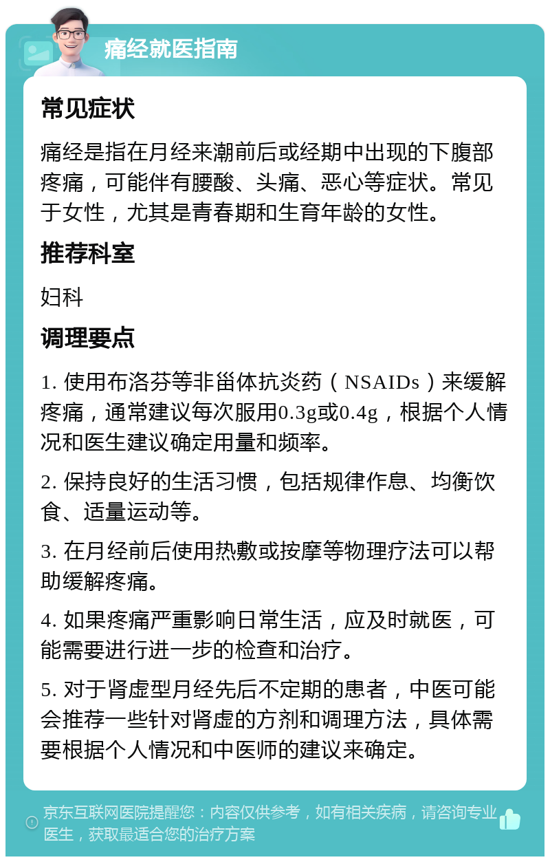 痛经就医指南 常见症状 痛经是指在月经来潮前后或经期中出现的下腹部疼痛，可能伴有腰酸、头痛、恶心等症状。常见于女性，尤其是青春期和生育年龄的女性。 推荐科室 妇科 调理要点 1. 使用布洛芬等非甾体抗炎药（NSAIDs）来缓解疼痛，通常建议每次服用0.3g或0.4g，根据个人情况和医生建议确定用量和频率。 2. 保持良好的生活习惯，包括规律作息、均衡饮食、适量运动等。 3. 在月经前后使用热敷或按摩等物理疗法可以帮助缓解疼痛。 4. 如果疼痛严重影响日常生活，应及时就医，可能需要进行进一步的检查和治疗。 5. 对于肾虚型月经先后不定期的患者，中医可能会推荐一些针对肾虚的方剂和调理方法，具体需要根据个人情况和中医师的建议来确定。