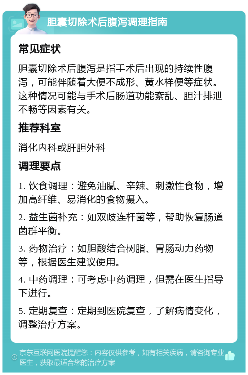 胆囊切除术后腹泻调理指南 常见症状 胆囊切除术后腹泻是指手术后出现的持续性腹泻，可能伴随着大便不成形、黄水样便等症状。这种情况可能与手术后肠道功能紊乱、胆汁排泄不畅等因素有关。 推荐科室 消化内科或肝胆外科 调理要点 1. 饮食调理：避免油腻、辛辣、刺激性食物，增加高纤维、易消化的食物摄入。 2. 益生菌补充：如双歧连杆菌等，帮助恢复肠道菌群平衡。 3. 药物治疗：如胆酸结合树脂、胃肠动力药物等，根据医生建议使用。 4. 中药调理：可考虑中药调理，但需在医生指导下进行。 5. 定期复查：定期到医院复查，了解病情变化，调整治疗方案。