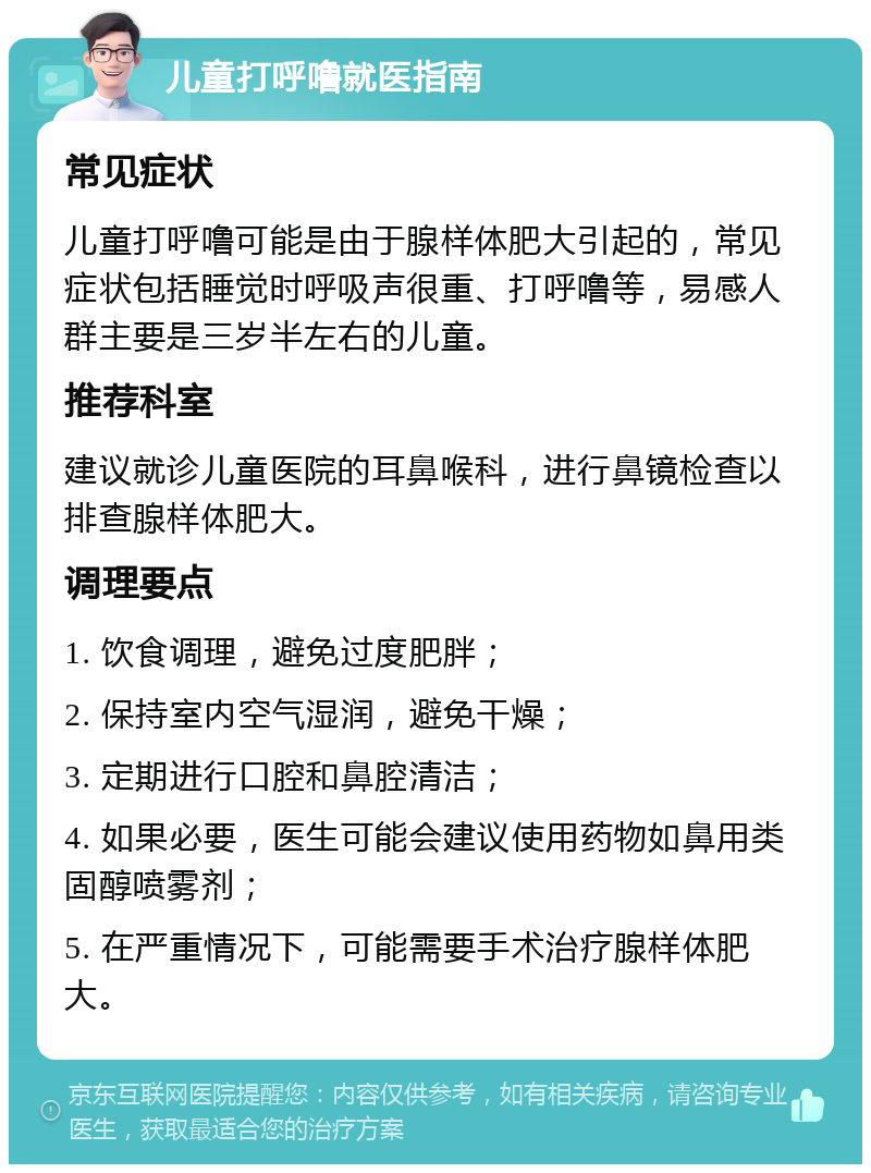 儿童打呼噜就医指南 常见症状 儿童打呼噜可能是由于腺样体肥大引起的，常见症状包括睡觉时呼吸声很重、打呼噜等，易感人群主要是三岁半左右的儿童。 推荐科室 建议就诊儿童医院的耳鼻喉科，进行鼻镜检查以排查腺样体肥大。 调理要点 1. 饮食调理，避免过度肥胖； 2. 保持室内空气湿润，避免干燥； 3. 定期进行口腔和鼻腔清洁； 4. 如果必要，医生可能会建议使用药物如鼻用类固醇喷雾剂； 5. 在严重情况下，可能需要手术治疗腺样体肥大。