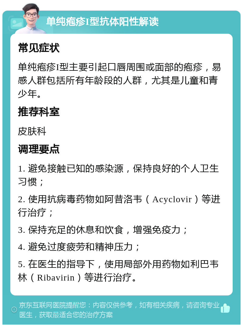 单纯疱疹I型抗体阳性解读 常见症状 单纯疱疹I型主要引起口唇周围或面部的疱疹，易感人群包括所有年龄段的人群，尤其是儿童和青少年。 推荐科室 皮肤科 调理要点 1. 避免接触已知的感染源，保持良好的个人卫生习惯； 2. 使用抗病毒药物如阿昔洛韦（Acyclovir）等进行治疗； 3. 保持充足的休息和饮食，增强免疫力； 4. 避免过度疲劳和精神压力； 5. 在医生的指导下，使用局部外用药物如利巴韦林（Ribavirin）等进行治疗。