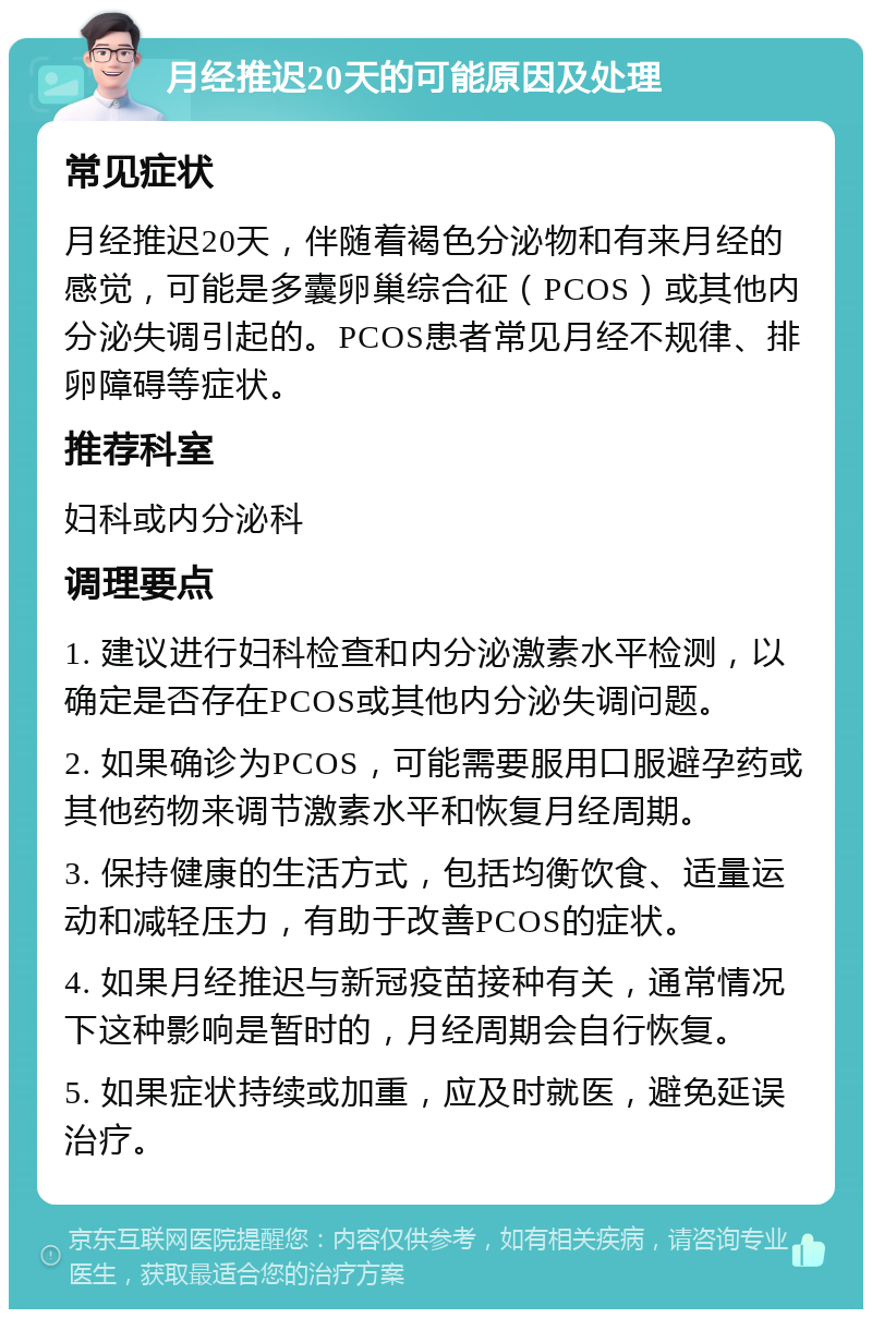 月经推迟20天的可能原因及处理 常见症状 月经推迟20天，伴随着褐色分泌物和有来月经的感觉，可能是多囊卵巢综合征（PCOS）或其他内分泌失调引起的。PCOS患者常见月经不规律、排卵障碍等症状。 推荐科室 妇科或内分泌科 调理要点 1. 建议进行妇科检查和内分泌激素水平检测，以确定是否存在PCOS或其他内分泌失调问题。 2. 如果确诊为PCOS，可能需要服用口服避孕药或其他药物来调节激素水平和恢复月经周期。 3. 保持健康的生活方式，包括均衡饮食、适量运动和减轻压力，有助于改善PCOS的症状。 4. 如果月经推迟与新冠疫苗接种有关，通常情况下这种影响是暂时的，月经周期会自行恢复。 5. 如果症状持续或加重，应及时就医，避免延误治疗。